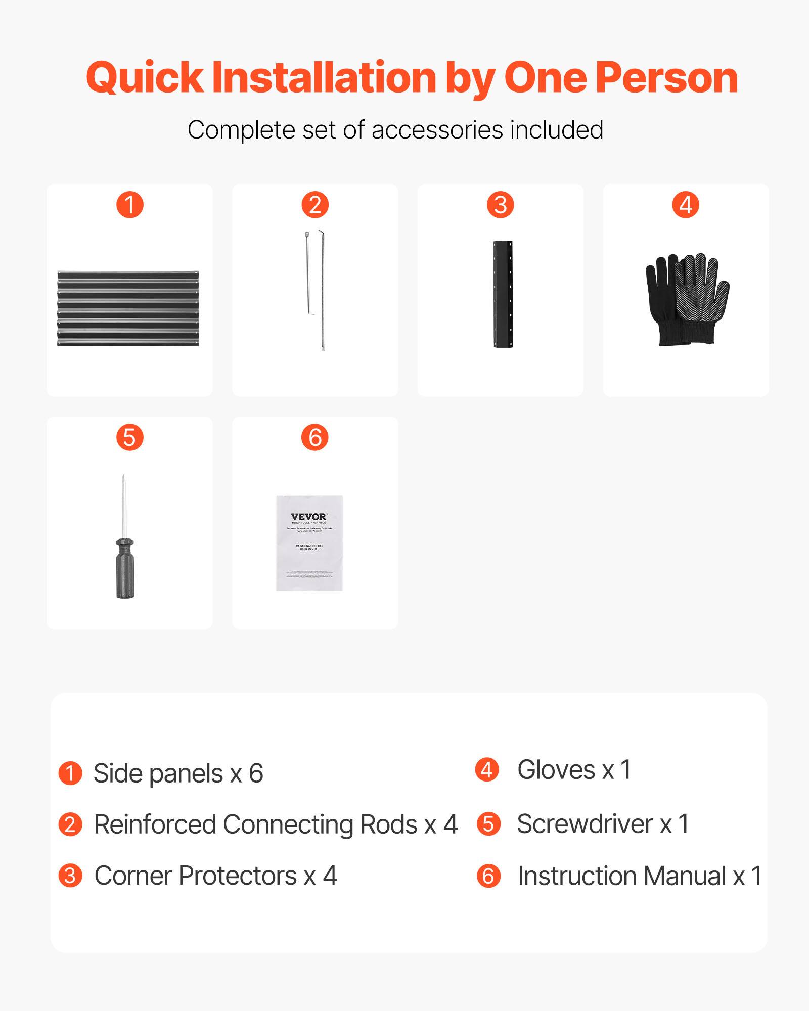 Quick Installation by One Person  
Complete set of accessories included  

1. Side panels x 6  
2. Reinforced Connecting Rods x 4  
3. Corner Protectors x 4  
4. Gloves x 1  
5. Screwdriver x 1  
6. Instruction Manual x 1
