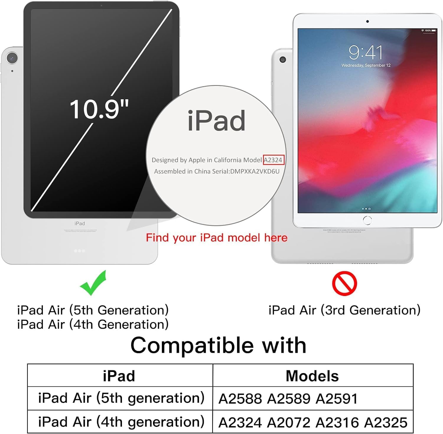 9:41 Wednesday, September 12

10.9" iPad

Designed by Apple in California Model A2324 Assembled in China Serial: DMPXKA2VKD6U

iPad

Find your iPad model here

iPad Air (5th Generation) iPad Air (3rd Generation) iPad Air (4th Generation)

Compatible with iPad Models

iPad Air (5th generation) A2588 A2589 A2591

iPad Air (4th generation) A2324 A2072 A2316 A2325