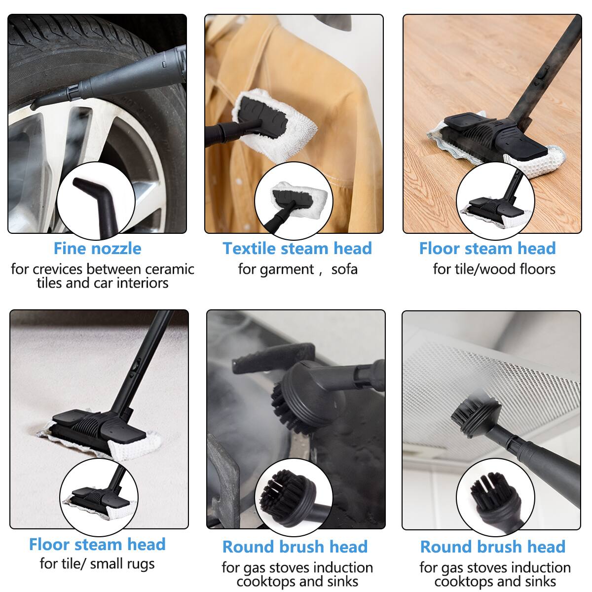 Fine nozzle Textile steam head for crevices between ceramic tiles and car interiors  
Floor steam head for tile/wood floors  
Floor steam head for tile/ small rugs  
Round brush head for gas stoves induction cooktops and sinks  
Round brush head for gas stoves induction cooktops and sinks