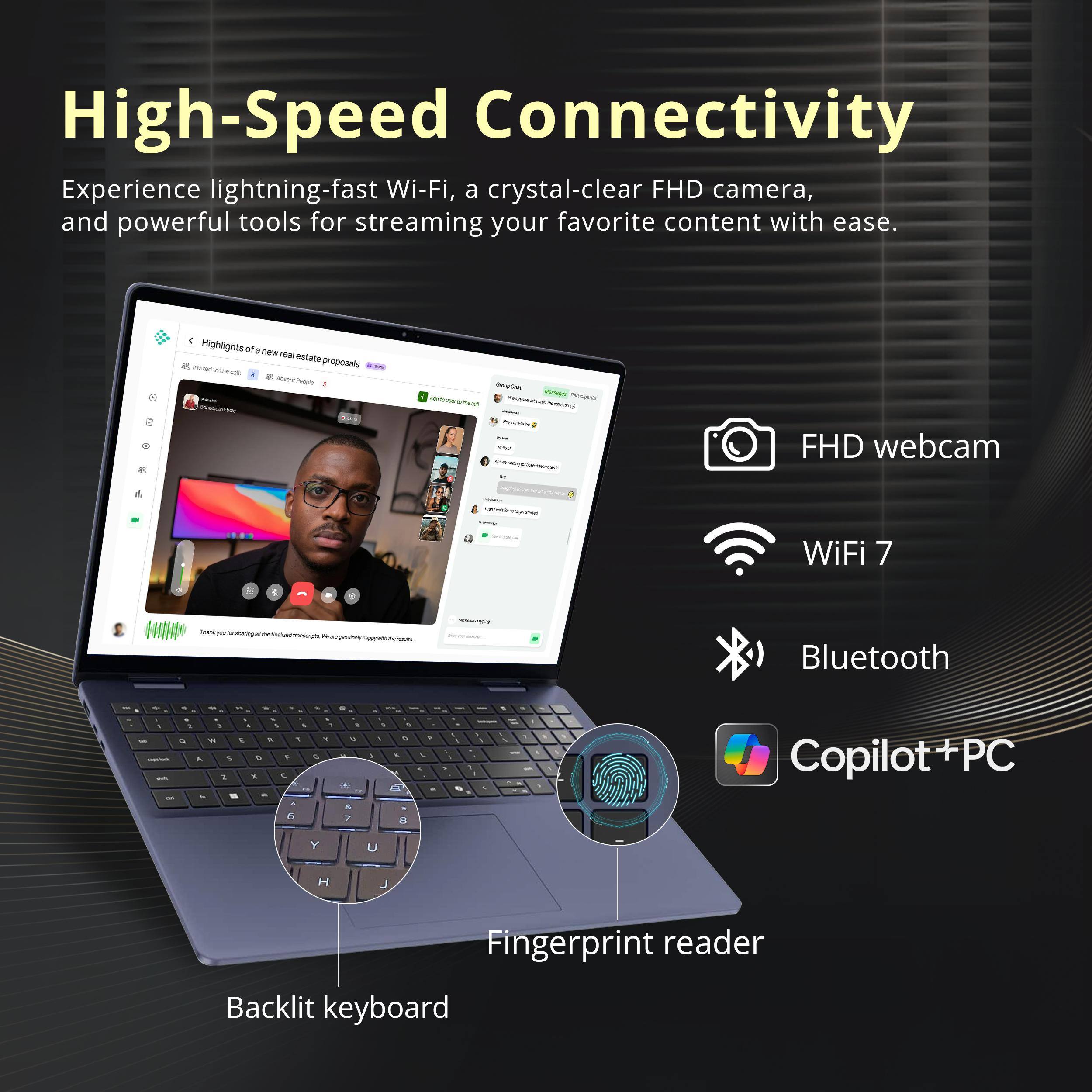 High-Speed Connectivity

Experience lightning-fast Wi-Fi, a crystal-clear FHD camera, and powerful tools for streaming your favorite content with ease.

- FHD webcam
- WiFi 7
- Bluetooth
- Copilot+ PC
- Fingerprint reader
- Backlit keyboard