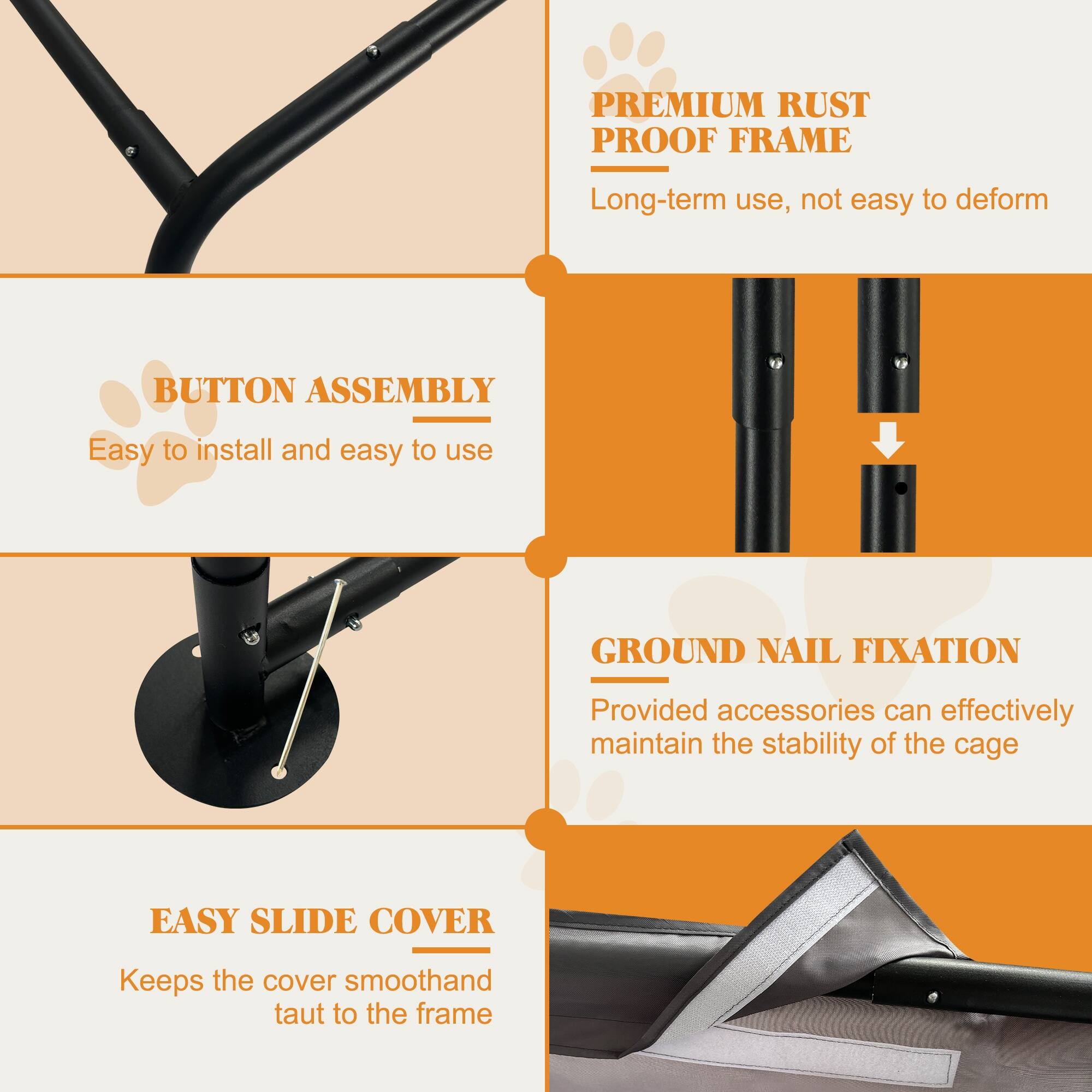 PREMIUM RUST PROOF FRAME  
Long-term use, not easy to deform  

BUTTON ASSEMBLY  
Easy to install and easy to use  

GROUND NAIL FIXATION  
Provided accessories can effectively maintain the stability of the cage  

EASY SLIDE COVER  
Keeps the cover smooth and taut to the frame
