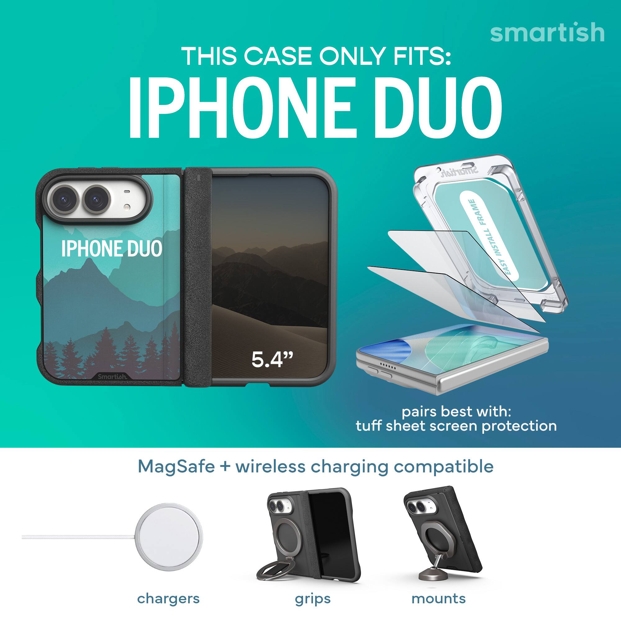 smartish  
THIS CASE ONLY FITS:  
IPHONE DUO  
Smartish FRAME  
IPHONE DUO  
INSTALL EASY  

5.4"  

pairs best with:  
tuff sheet screen protection  

MagSafe + wireless charging compatible  

chargers  
grips  
mounts
