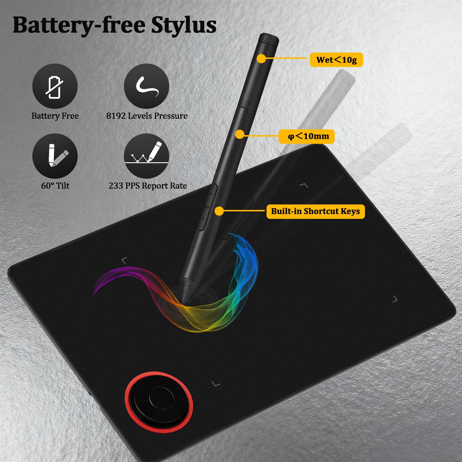 Battery-free Stylus  
- Wet <10g  
- Battery Free  
- 8192 Levels Pressure  
- φ <10mm  
- 60° Tilt  
- 233 PPS Report Rate  
- Built-in Shortcut Keys