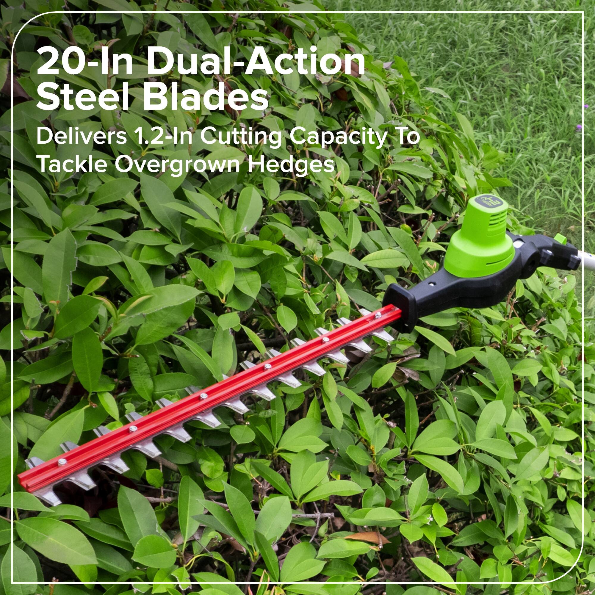 20-In Dual-Action Steel Blades  
Delivers 1.2-In Cutting Capacity To Tackle Overgrown Hedges