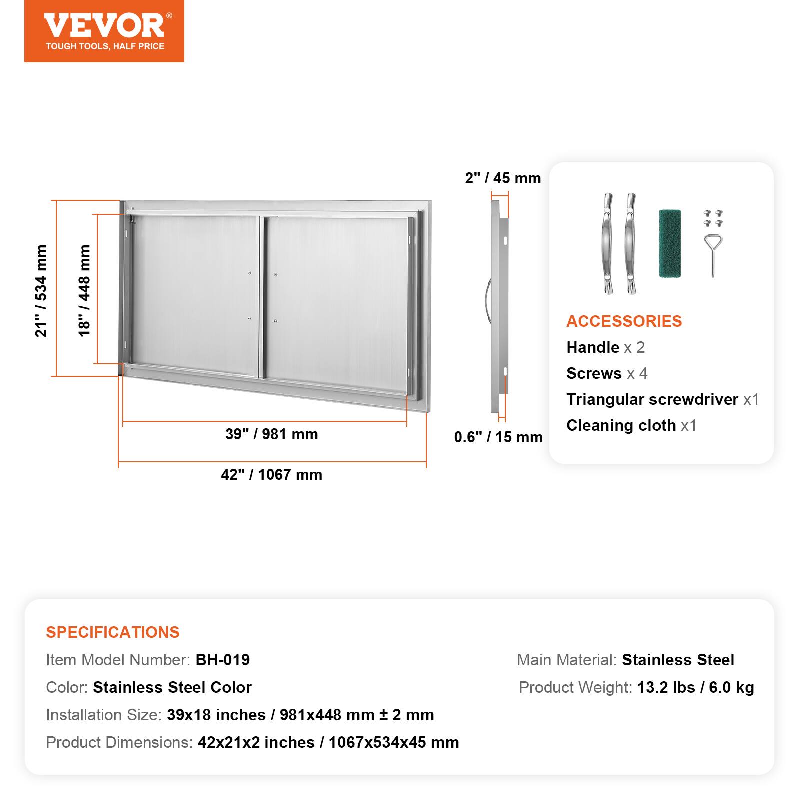 VEVOR TOUGH TOOLS, HALF PRICE

2" / 45 mm

ACCESSORIES
Handle x 2
Screws x 4
Triangular screwdriver x 1
Cleaning cloth x 1

0.6" / 15 mm

SPECIFICATIONS
Item Model Number: BH-019
Main Material: Stainless Steel
Color: Stainless Steel Color
Installation Size: 39x18 inches / 981x448 mm
Product Weight: 13.2 lbs / 6.0 kg
Product Dimensions: 42x21x2 inches / 1067x534x45 mm