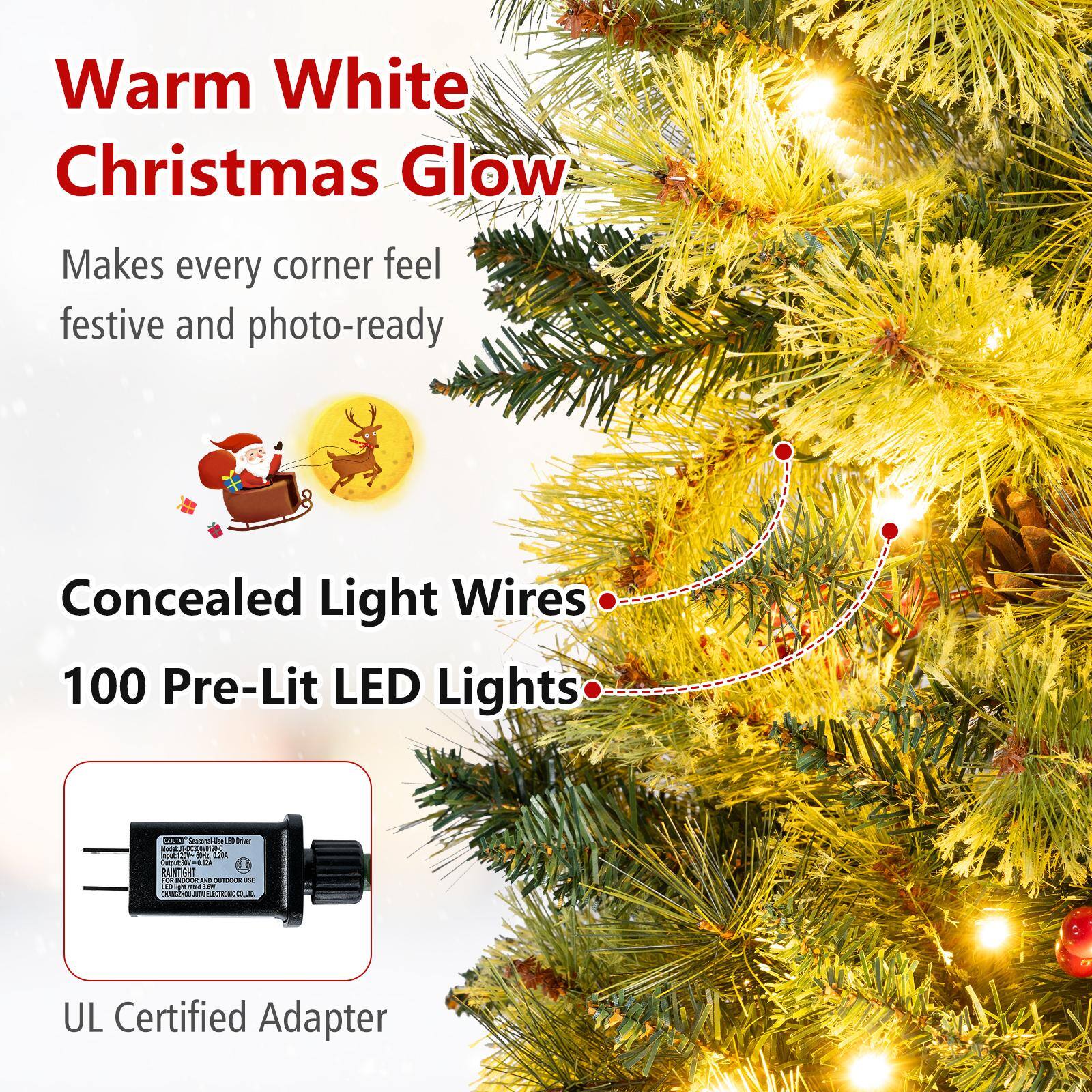 Warm White Christmas Glow  
Makes every corner feel festive and photo-ready  
Concealed Light Wires  
100 Pre-Lit LED Lights  
UL Certified Adapter
