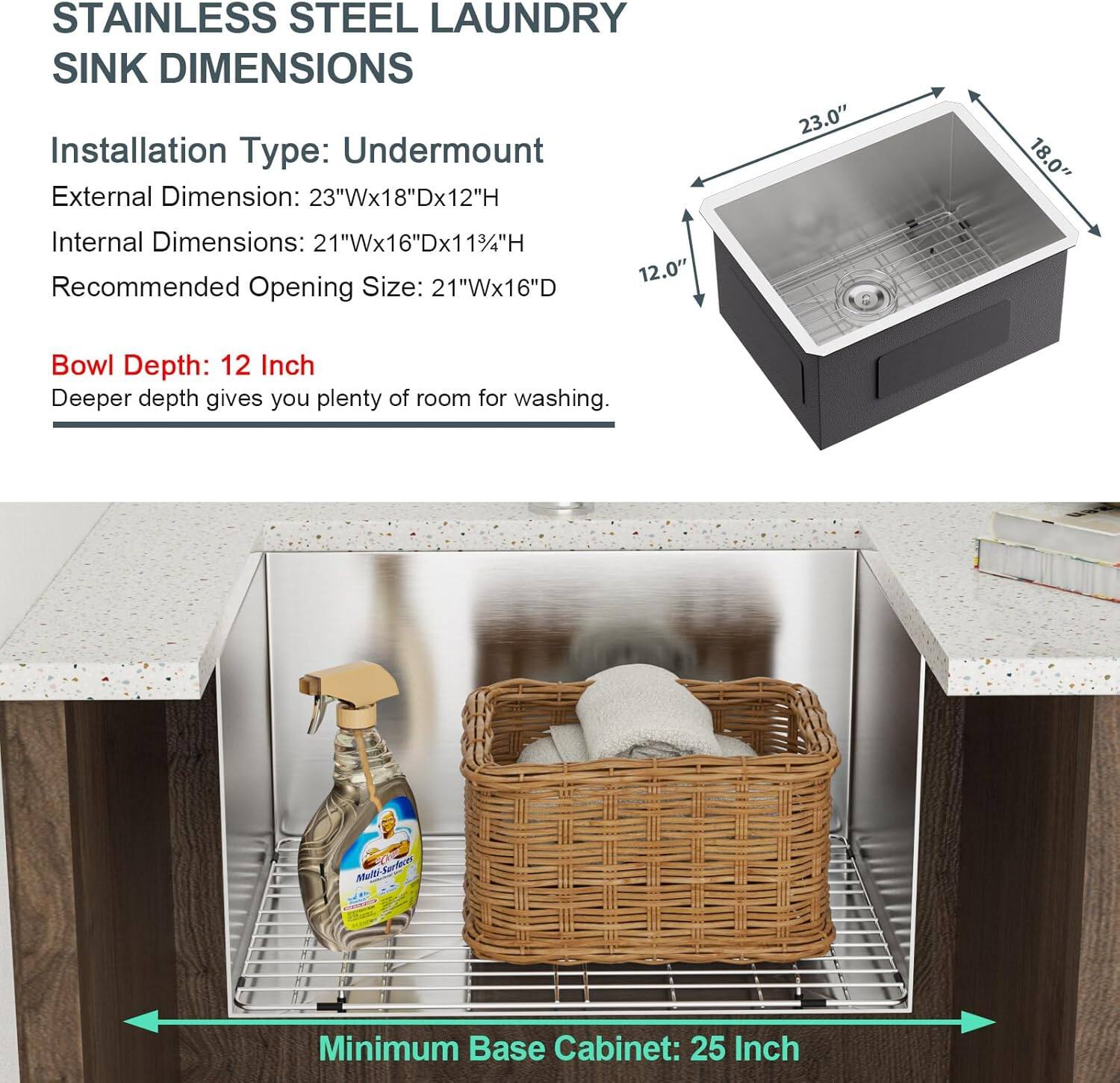 **STAINLESS STEEL LAUNDRY SINK DIMENSIONS**

- **Installation Type:** Undermount
- **External Dimension:** 23"W x 18"D x 12"H
- **Internal Dimensions:** 21"W x 16"D x 11"H
- **Recommended Opening Size:** 21"W x 16"D
- **Bowl Depth:** 12 Inch

*Deeper depth gives you plenty of room for washing.*

**Minimum Base Cabinet:** 25 Inch