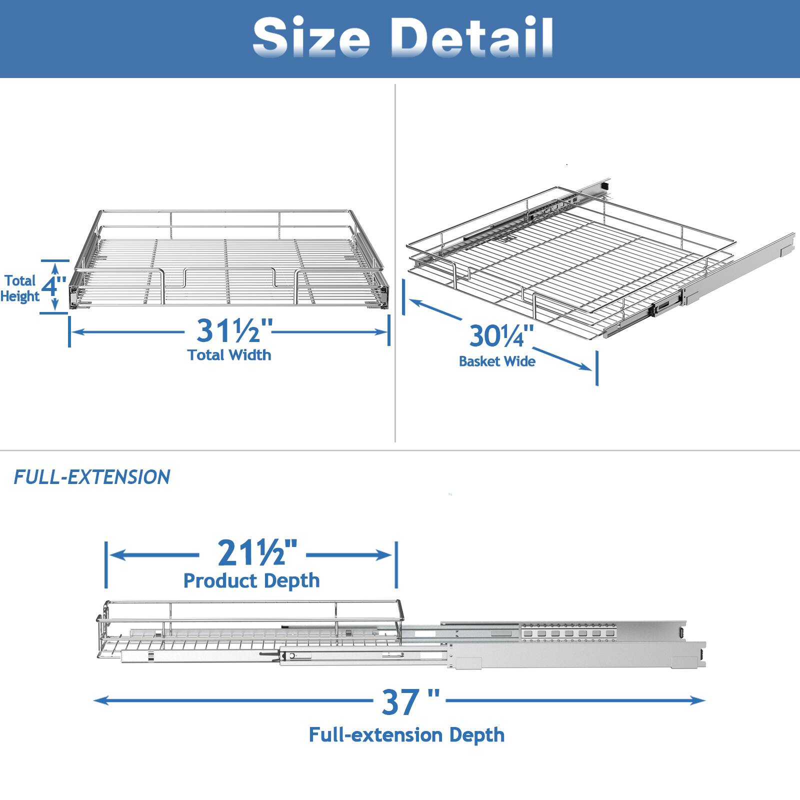 Size Detail

Total Height: 4
Total Width: 311/2"
Basket Wide: 301/4"

FULL-EXTENSION
Product Depth: 211/2"
Full-extension Depth: 37"