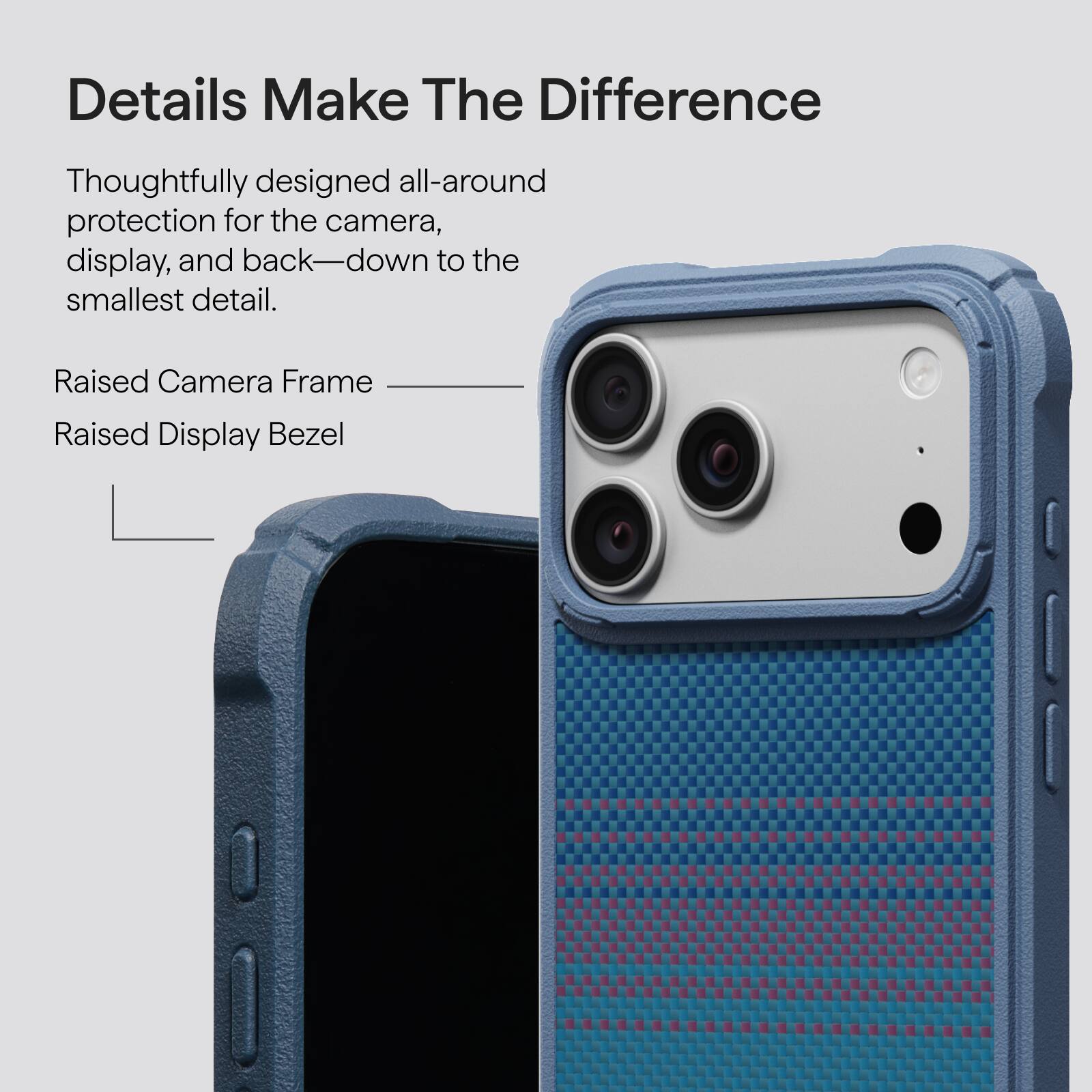 Details Make The Difference

Thoughtfully designed all-around protection for the camera, display, and back—down to the smallest detail.

Raised Camera Frame
Raised Display Bezel