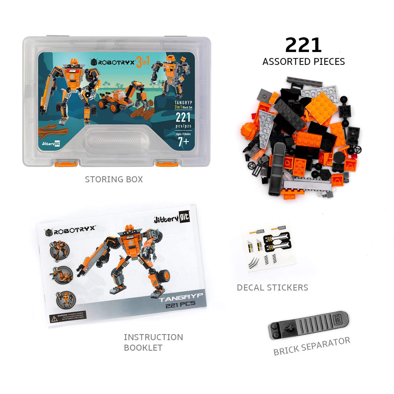 ROBOTRYX 3in1  
TANGRYP 221 ASSORTED PIECES  
221 pcs/pzs  
Ages/Idades 7+  

STORING BOX  

INSTRUCTION BOOKLET  
TANGRYP 221 PCS  

DECAL STICKERS  

BRICK SEPARATOR
