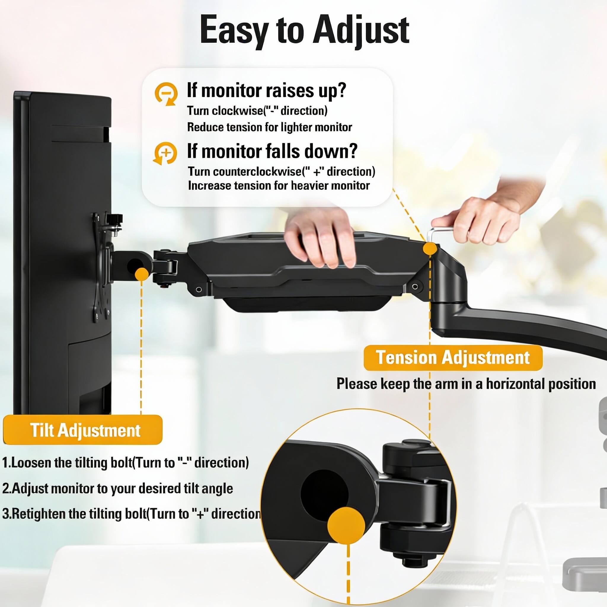 Easy to Adjust

**Tension Adjustment**
- If monitor raises up?
  - Turn clockwise ("-" direction)
  - Reduce tension for lighter monitor
- If monitor falls down?
  - Turn counterclockwise ("+" direction)
  - Increase tension for heavier monitor

**Tilt Adjustment**
1. Loosen the tilting bolt (Turn to "-" direction)
2. Adjust monitor to your desired tilt angle
3. Retighten the tilting bolt (Turn to "+" direction)

Please keep the arm in a horizontal position
