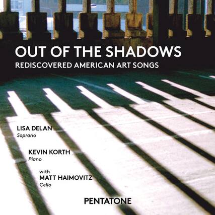 OUT OF THE SHADOWS
REDISCOVERED AMERICAN ART SONGS
LISA DELAN
Soprano
KEVIN KORTH
Piano
with
MATT HAIMOVITZ
Cello
PENTATONE