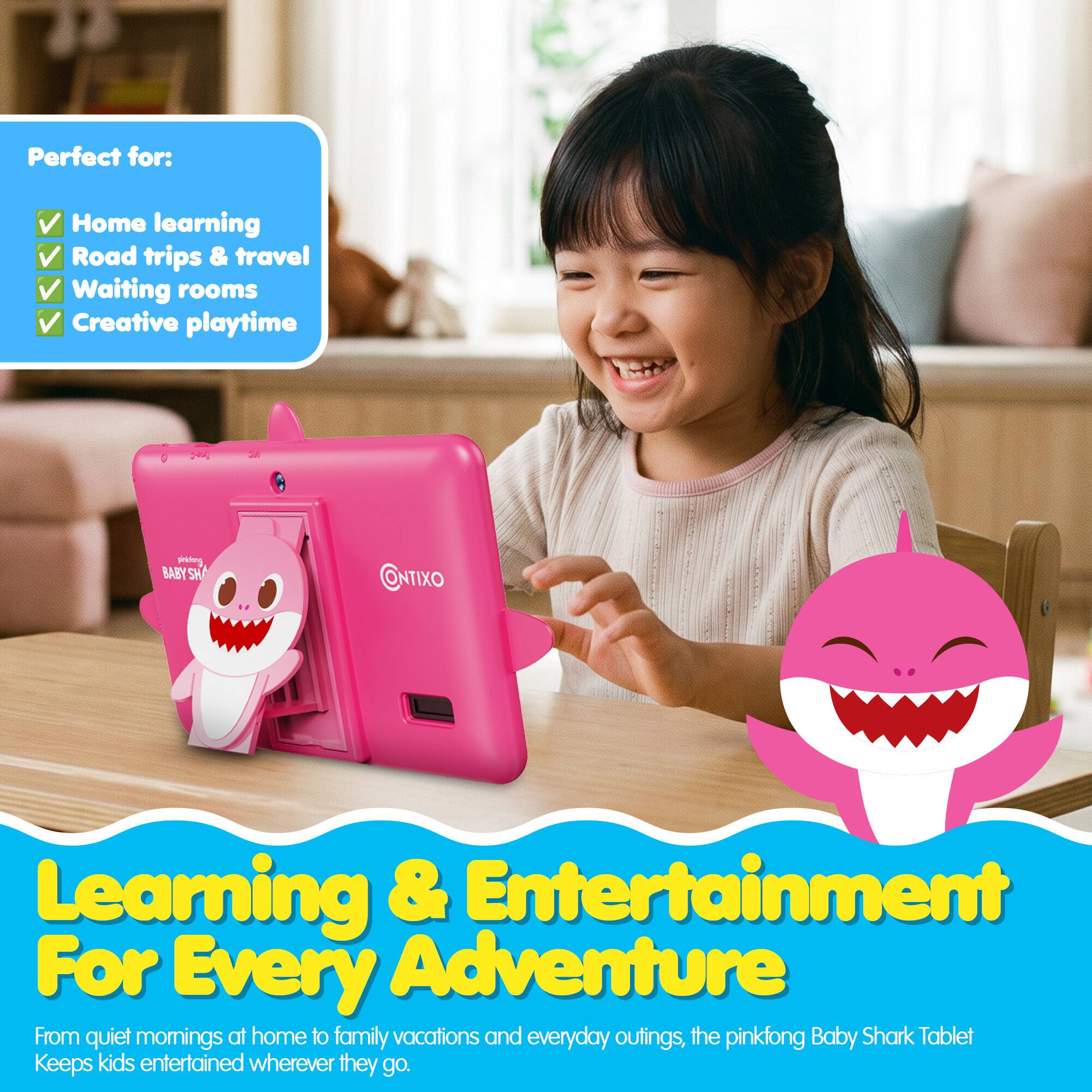 Perfect for:  
- Home learning  
- Road trips & travel  
- Waiting rooms  
- Creative playtime  

BABY'S SH CONTIXO  

Learning & Entertainment  
For Every Adventure  

From quiet mornings at home to family vacations and everyday outings, the pinkfong Baby Shark Tablet Keeps kids entertained wherever they go.