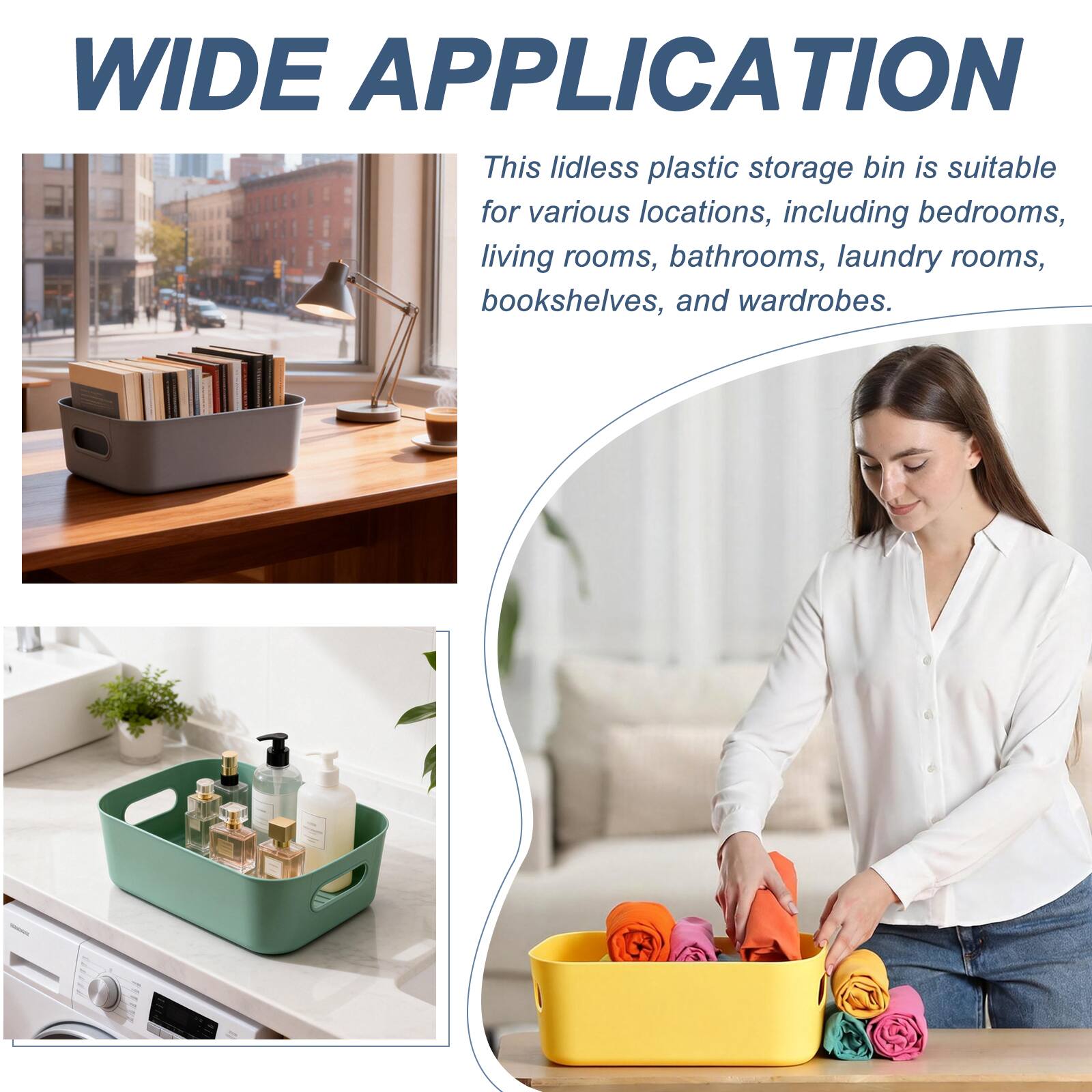 WIDE APPLICATION

This lidless plastic storage bin is suitable for various locations, including bedrooms, living rooms, bathrooms, laundry rooms, bookshelves, and wardrobes.