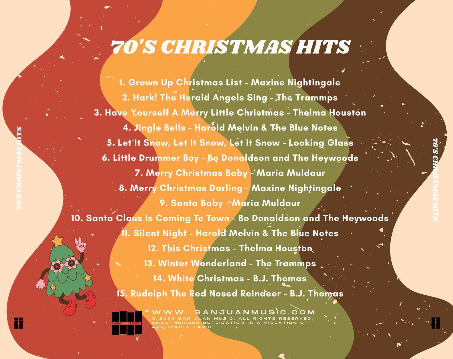 70'S CHRISTMAS HITS

1. Grown Up Christmas List - Maxine Nightingale  
2. Hark! The Herald Angels Sing - The Trammps  
3. Have Yourself A Merry Little Christmas - Thelma Houston  
4. Jingle Bells - Harold Melvin & The Blue Notes  
5. Let It Snow, Let It Snow, Let It Snow - Looking Glass  
6. Little Drummer Boy - Bo Donaldson and The Heywoods  
7. Merry Christmas Baby - Maria Muldaur  
8. Merry Christmas Darling - Maxine Nightingale  
9. Santa Baby - Maria Muldaur  
10. Santa Claus Is Coming To Town - Bo Donaldson and The Heywoods  
11. Silent Night - Harold Melvin & The Blue Notes  
12. This Christmas - Thelma Houston  
13. Winter Wonderland - The Trammps  
14. White Christmas - B.J. Thomas  
15. Rudolph The Red Nosed Reindeer - B.J. Thomas  

www.SANJUANMUSIC.COM  
© 2024 SAN JUAN MUSIC. ALL RIGHTS RESERVED. UNAUTHORIZED DUPLICATION IS A VIOLATION OF APPLICABLE LAWS.