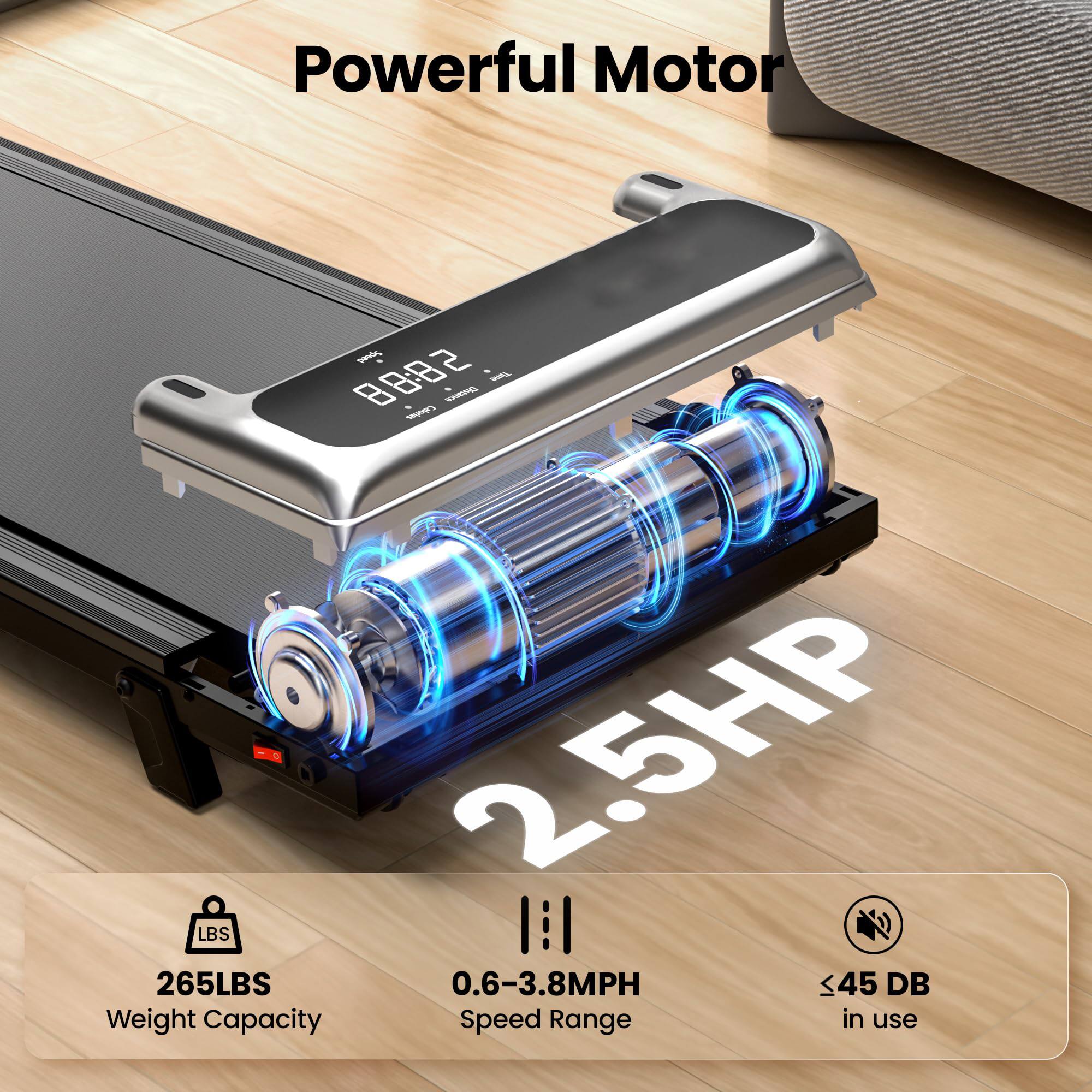 Powerful Motor

2.5HP

265LBS  
Weight Capacity

0.6-3.8MPH  
Speed Range

≤45 DB  
in use