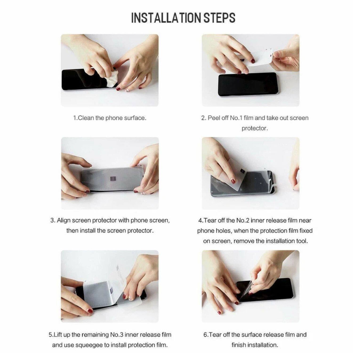 **Installation Steps**

1. Clean the phone surface.
2. Peel off No.1 film and take out screen protector.
3. Align screen protector with phone screen, then install the screen protector.
4. Tear off the No.2 inner release film near phone holes, when the protection film fixed on screen, remove the installation tool.
5. Lift up the remaining No.3 inner release film and use squeegee to install protection film.
6. Tear off the surface release film and finish installation.