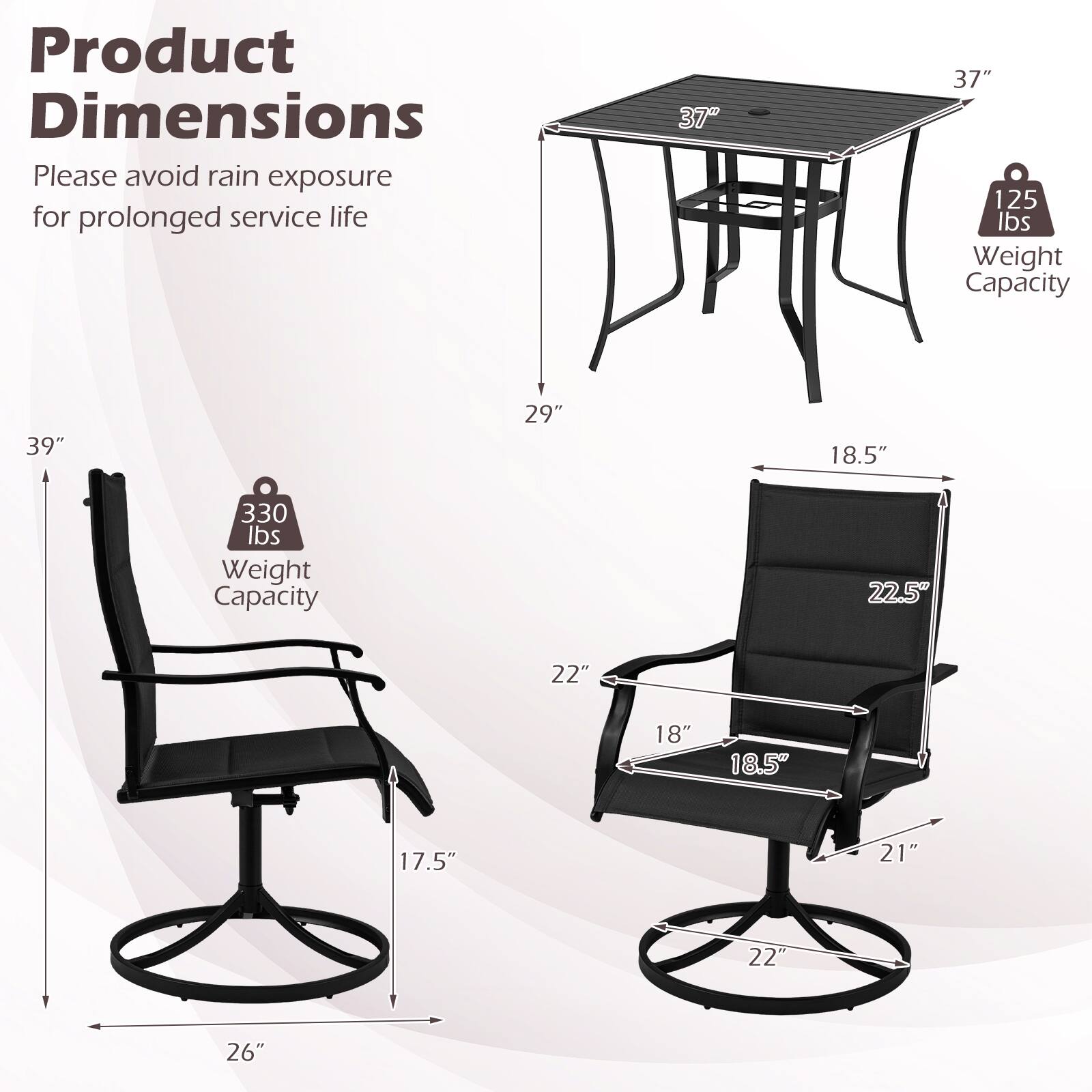 Product Dimensions  
Please avoid rain exposure for prolonged service life  

- Table: 37" x 37"  
  Weight Capacity: 125 lbs  

- Chair: 39" x 29" x 18.5"  
  Weight Capacity: 330 lbs  

- Dimensions: 22.5" x 22" x 18" x 18.5" x 17.5" x 21" x 22" x 26"