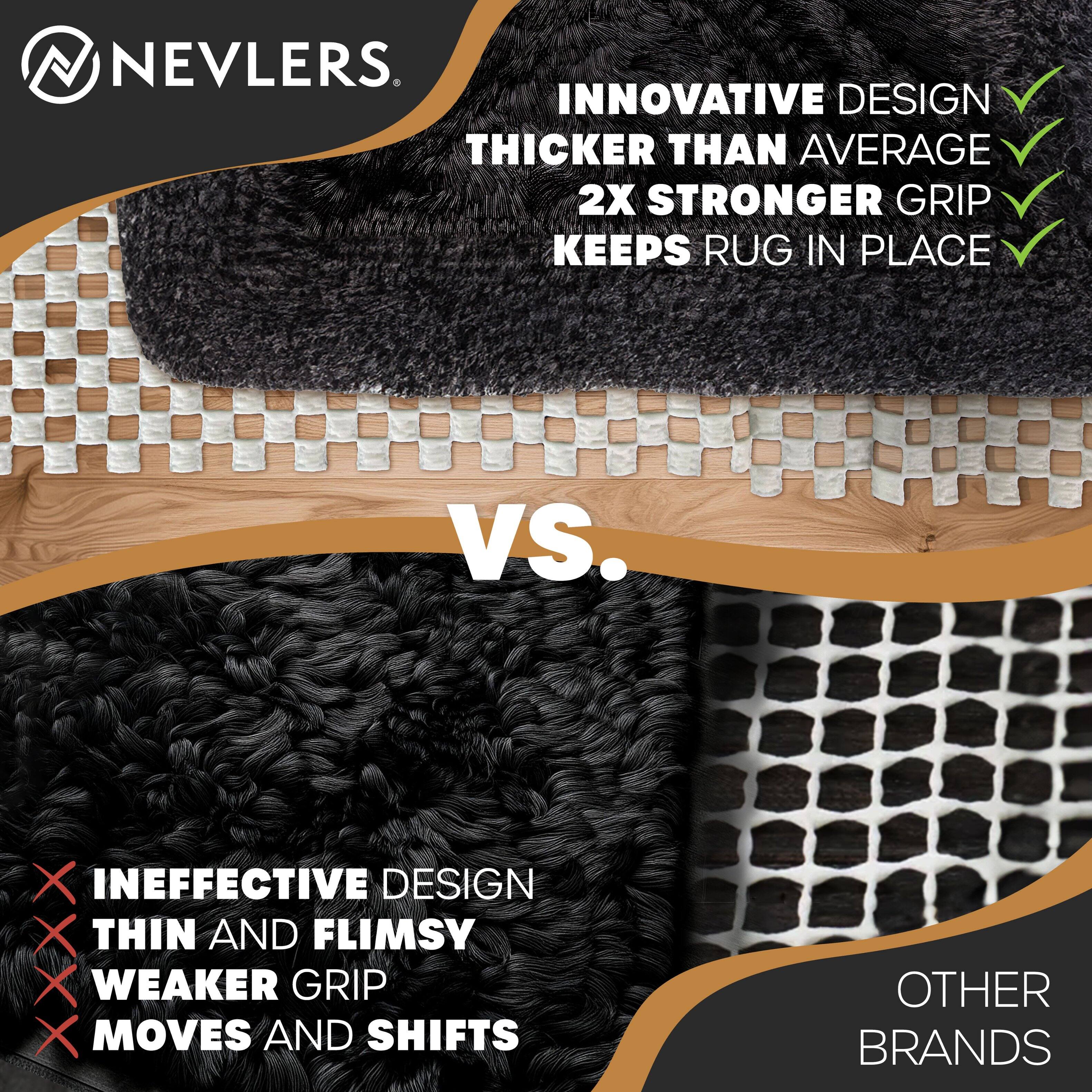 NEVLERS

INNOVATIVE DESIGN  
THICKER THAN AVERAGE  
2X STRONGER GRIP  
KEEPS RUG IN PLACE

VS.

INEFFECTIVE DESIGN  
THIN AND FLIMSY  
WEAKER GRIP  
MOVES AND SHIFTS

OTHER BRANDS