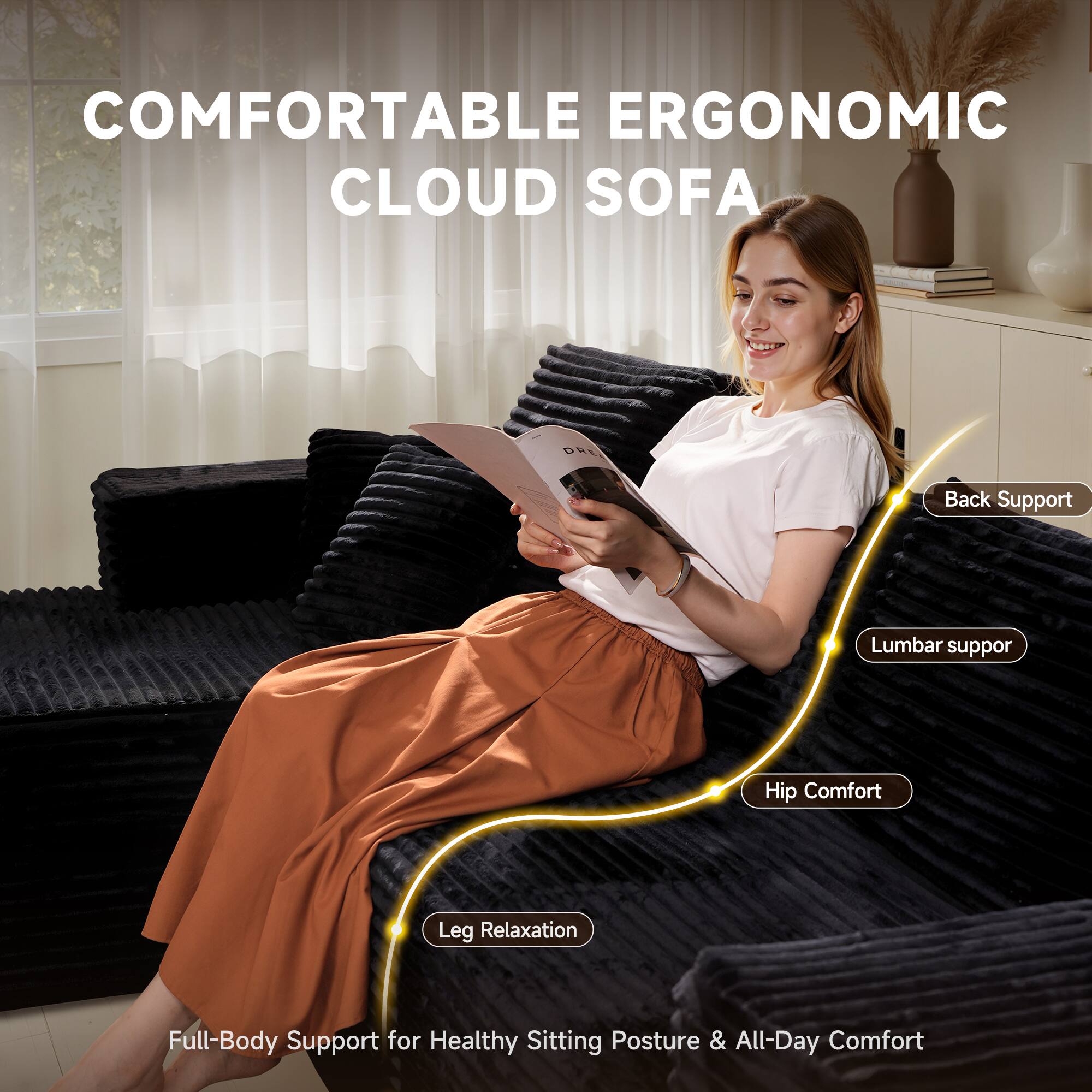 COMFORTABLE ERGONOMIC CLOUD SOFA

- Back Support
- Lumbar Support
- Hip Comfort
- Leg Relaxation

Full-Body Support for Healthy Sitting Posture & All-Day Comfort