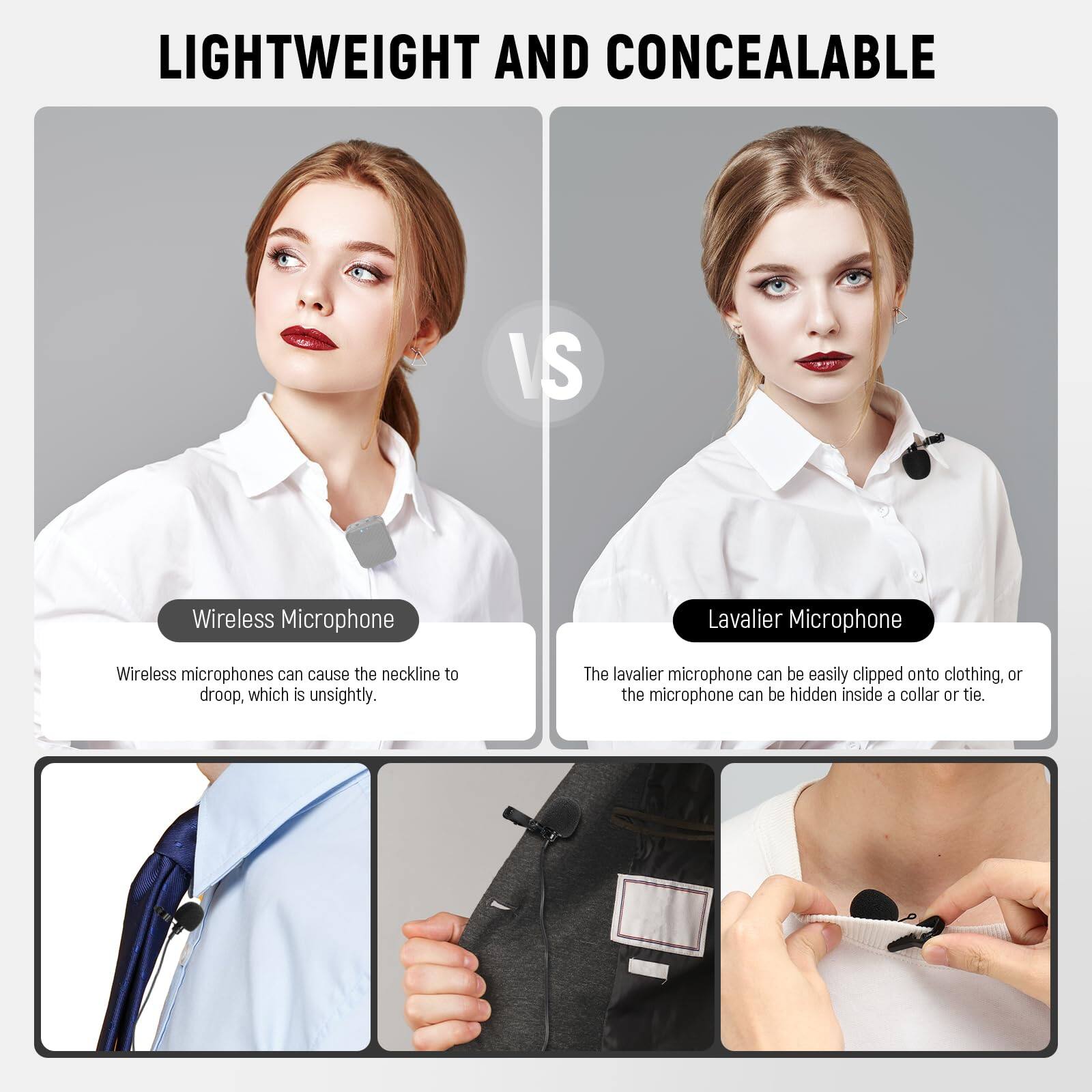 LIGHTWEIGHT AND CONCEALABLE

Wireless Microphone
Wireless microphones can cause the neckline to droop, which is unsightly.

Lavalier Microphone
The lavalier microphone can be easily clipped onto clothing, or the microphone can be hidden inside a collar or tie.