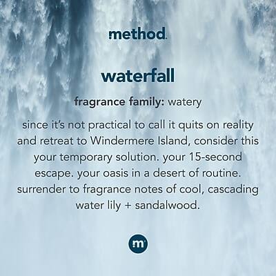 method.  
waterfall  
fragrance family: watery  

since it's not practical to call it quits on reality and retreat to Windermere Island, consider this your temporary solution. your 15-second escape. your oasis in a desert of routine. surrender to fragrance notes of cool, cascading water lily + sandalwood.