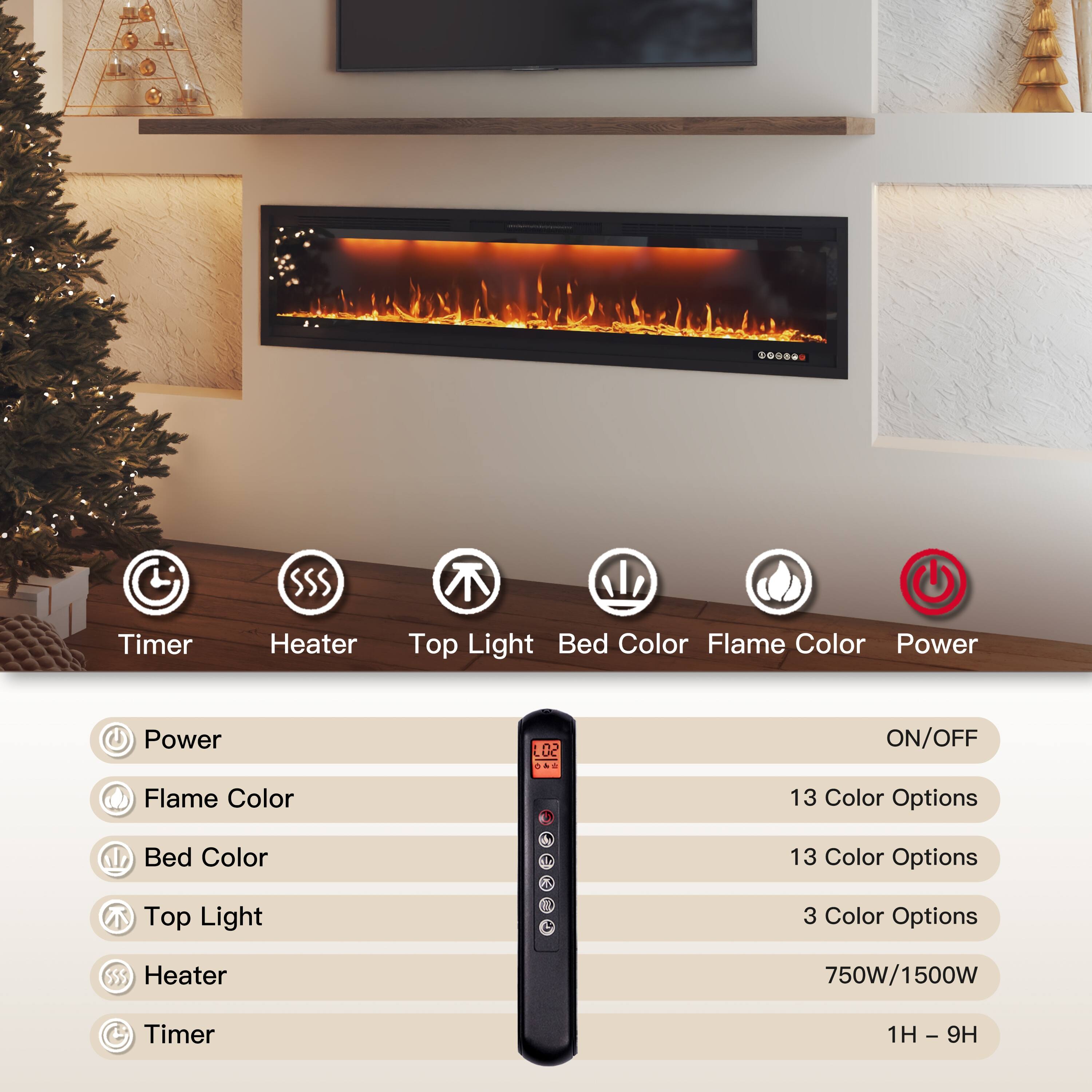 - Timer
- Heater
- Top Light
- Bed Color
- Flame Color
- Power

Power: ON/OFF
Flame Color: 13 Color Options
Bed Color: 13 Color Options
Top Light: 3 Color Options
Heater: 750W/1500W
Timer: 1H - 9H