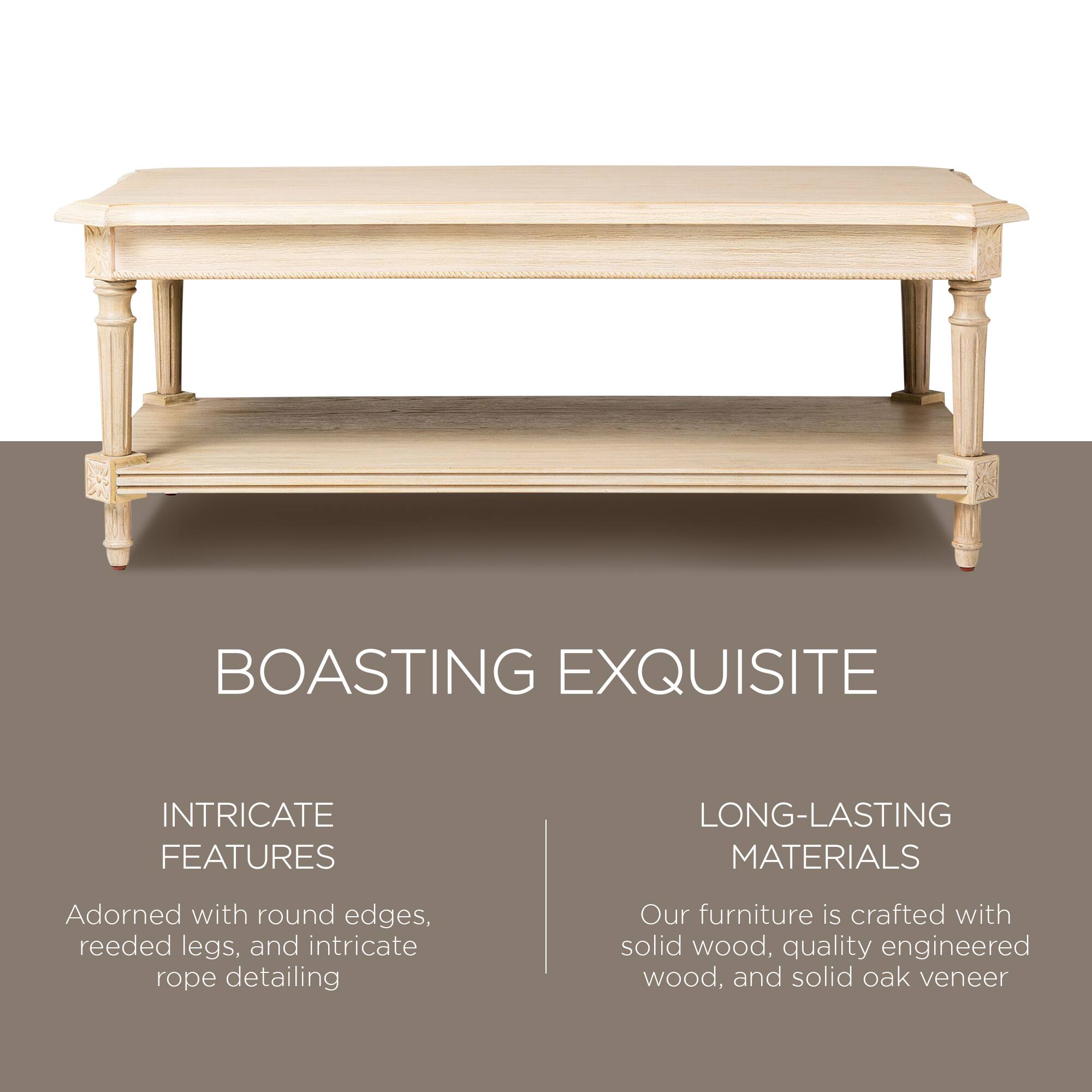 BOASTING EXQUISITE

INTRICATE FEATURES  
Adorned with round edges, reeded legs, and intricate rope detailing

LONG-LASTING MATERIALS  
Our furniture is crafted with solid wood, quality engineered wood, and solid oak veneer