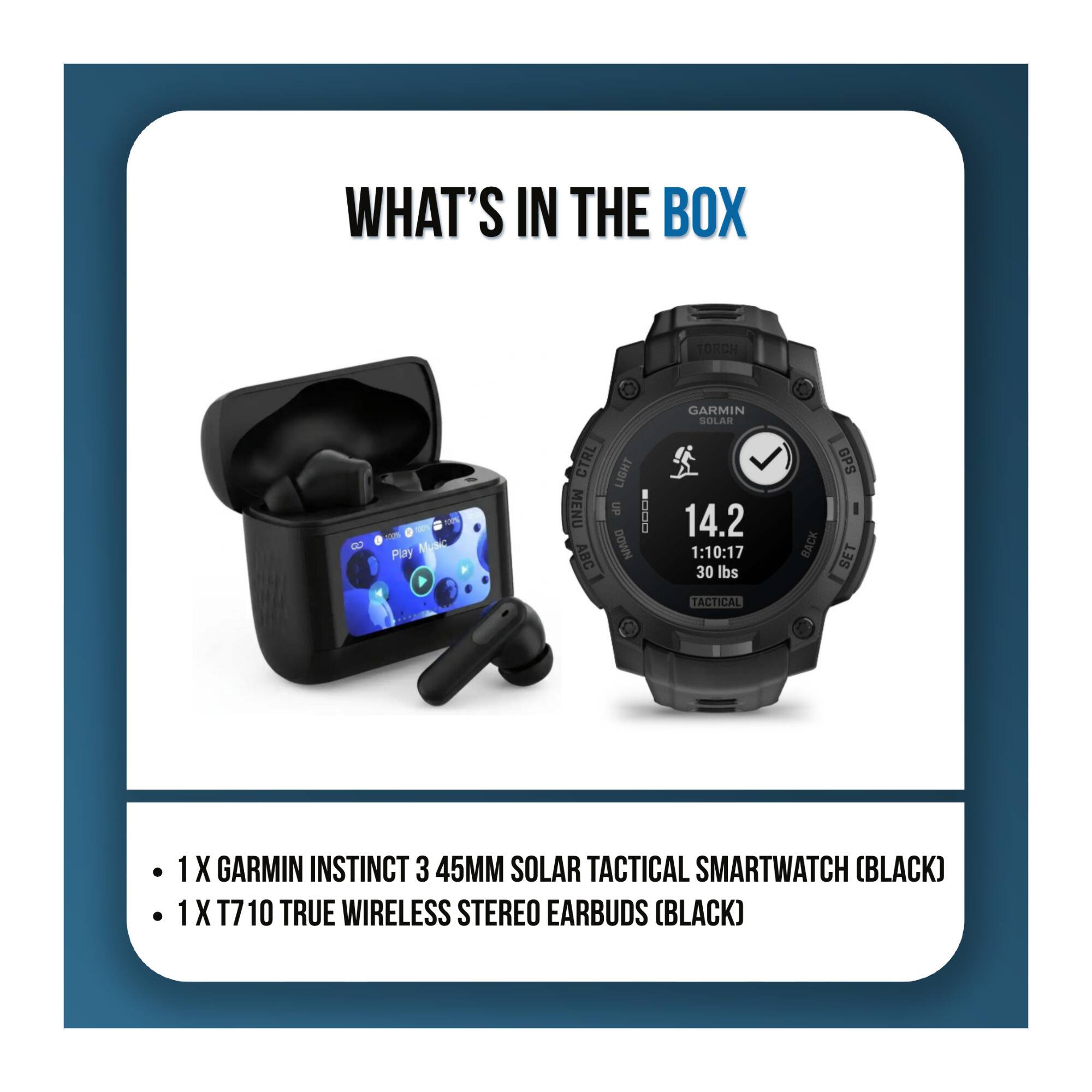WHAT'S IN THE BOX

TORCH
10% Play Music
CTRL MENU ABC
LIGHT UP www.al-ain.com DOWN
GARMIN SOLAR 14.2 1:10:17 30 lbs TACTICAL
BACK
GPS SET

1X GARMIN INSTINCT 3 45MM SOLAR TACTICAL SMARTWATCH (BLACK)
1X T710 TRUE WIRELESS STEREO EARBUDS (BLACK)