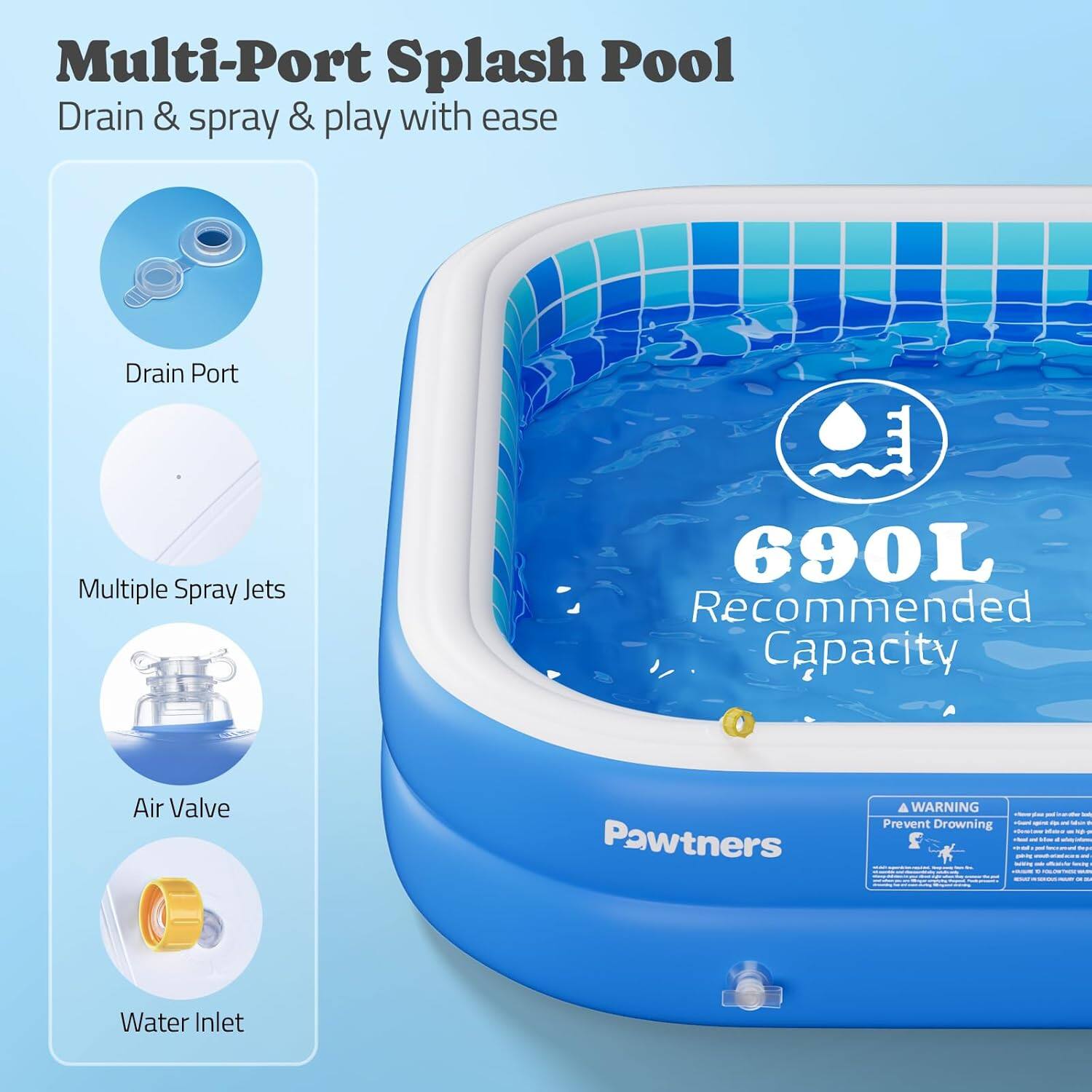 Multi-Port Splash Pool  
Drain & spray & play with ease  

- Drain Port  
- Multiple Spray Jets  
- Air Valve  
- Water Inlet  

690L Recommended Capacity  

Pawtners  

WARNING  
Prevent Drowning