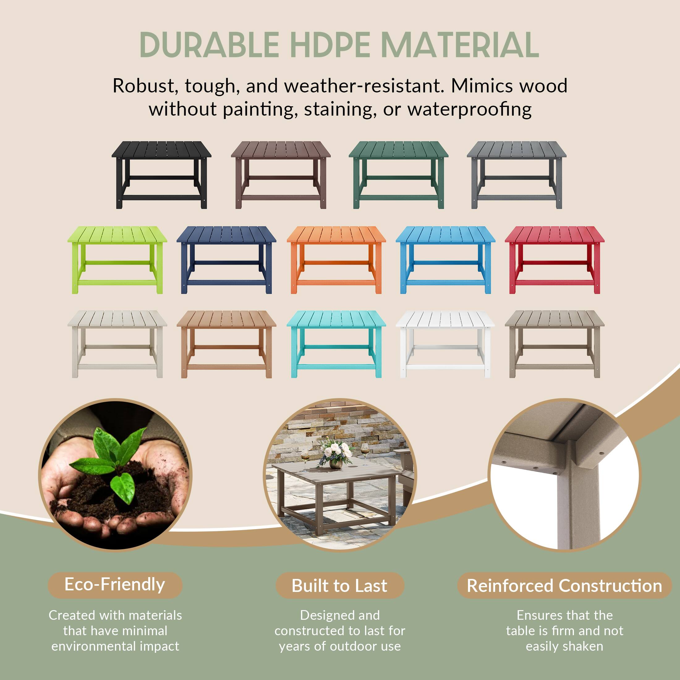 DURABLE HDPE MATERIAL

Robust, tough, and weather-resistant. Mimics wood without painting, staining, or waterproofing

Eco-Friendly
Created with materials that have minimal environmental impact

Built to Last
Designed and constructed to last for years of outdoor use

Reinforced Construction
Ensures that the table is firm and not easily shaken