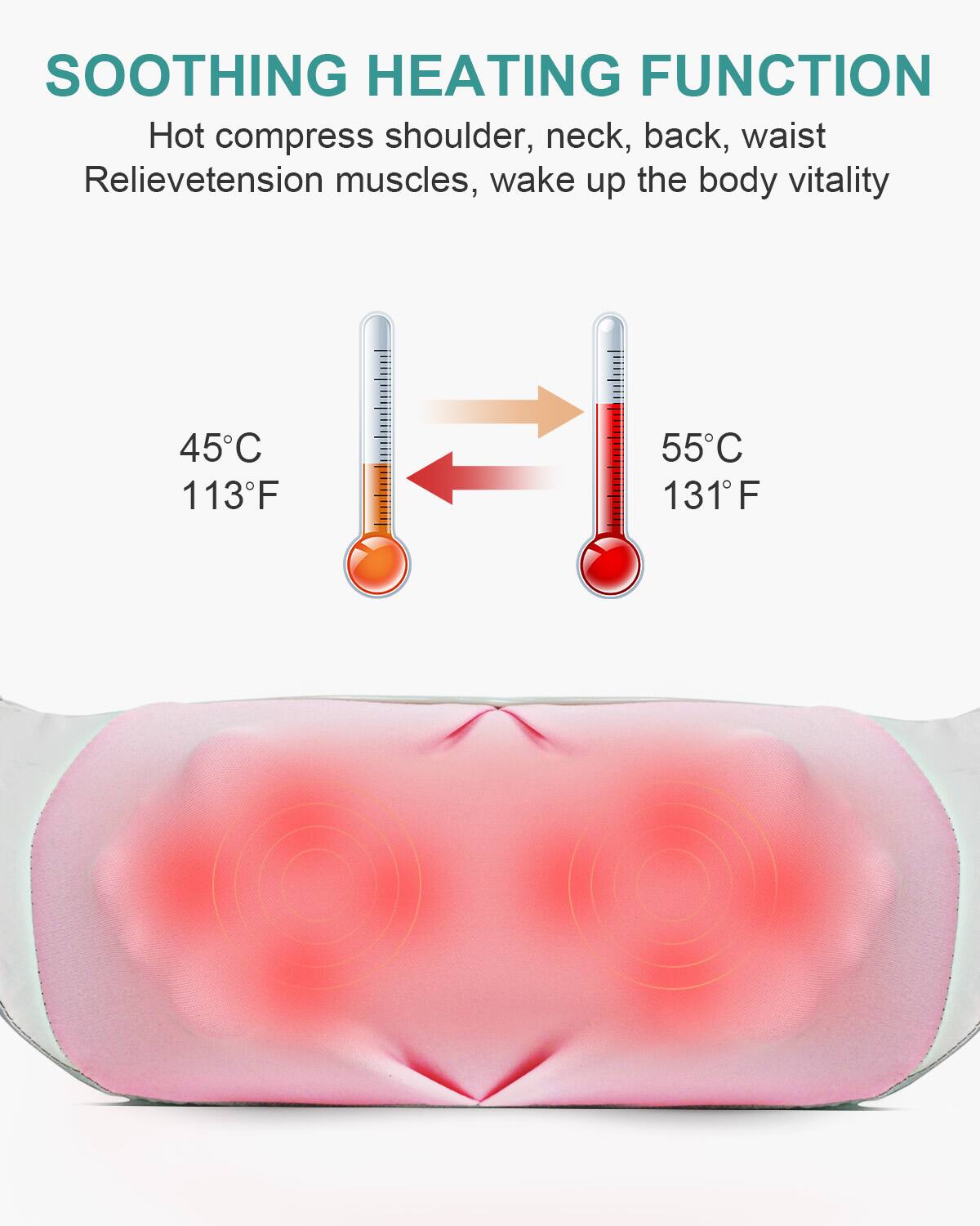 SOOTHING HEATING FUNCTION  
Hot compress shoulder, neck, back, waist  
Relieve tension muscles, wake up the body vitality  

45°C 113°F  
55°C 131°F