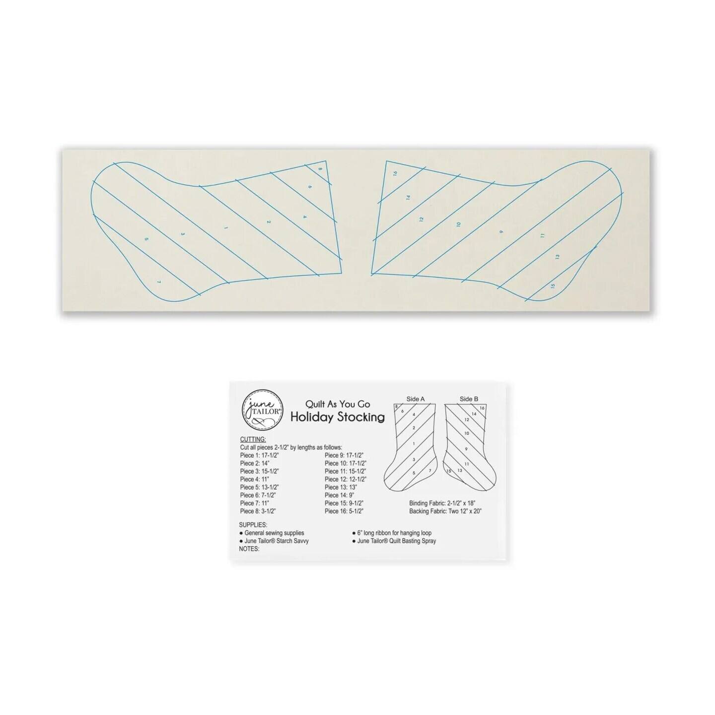 Quilt As You Go
TAILOR
Holiday Stocking

CUTTING
2 2 1/2" by lengths as follows:
Piece 1: 17-1/2"
Piece 2: 17-1/2"
Piece 3: 14"
Piece 4: 10-1/2"
Piece 5: 16-1/2"
Piece 6: 11"
Piece 7: 13-1/2"
Piece 8: 13"
Piece 9: 13-1/2"
Piece 10: 14"
Piece 11: 15-1/2"
Piece 12: 15-1/2"
Piece 13: 15-1/2"
Piece 14: 15-1/2"
Piece 15: 15-1/2"
Piece 16: 15-1/2"

SUPPLIES:
General sewing supplies
- Binding Fabric: 2-1/2" x 18"
- Backing Fabric: Two 12" x 20"

NOTES:
- June Tailor® Starch Sevvy
- June Tailor® Quilt Basting Spray