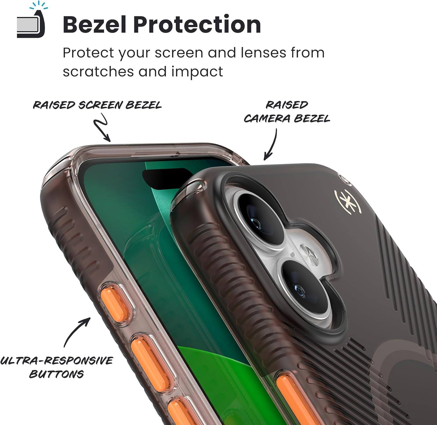 Bezel Protection  
Protect your screen and lenses from scratches and impact  

RAISED SCREEN BEZEL  
RAISED CAMERA BEZEL  
ULTRA-RESPONSIVE BUTTONS