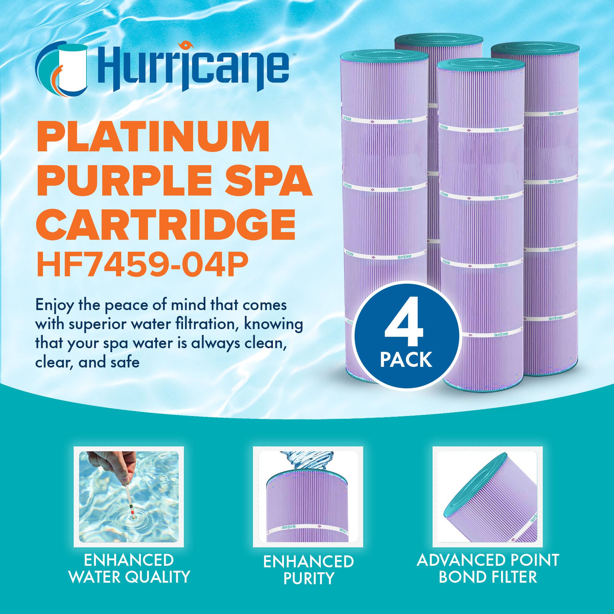 Hurricane  
PLATINUM PURPLE SPA CARTRIDGE  
HF7459-04P  

Enjoy the peace of mind that comes with superior water filtration, knowing that your spa water is always clean, clear, and safe  

4 PACK  

ENHANCED WATER QUALITY  
ENHANCED PURITY  
ADVANCED POINT BOND FILTER