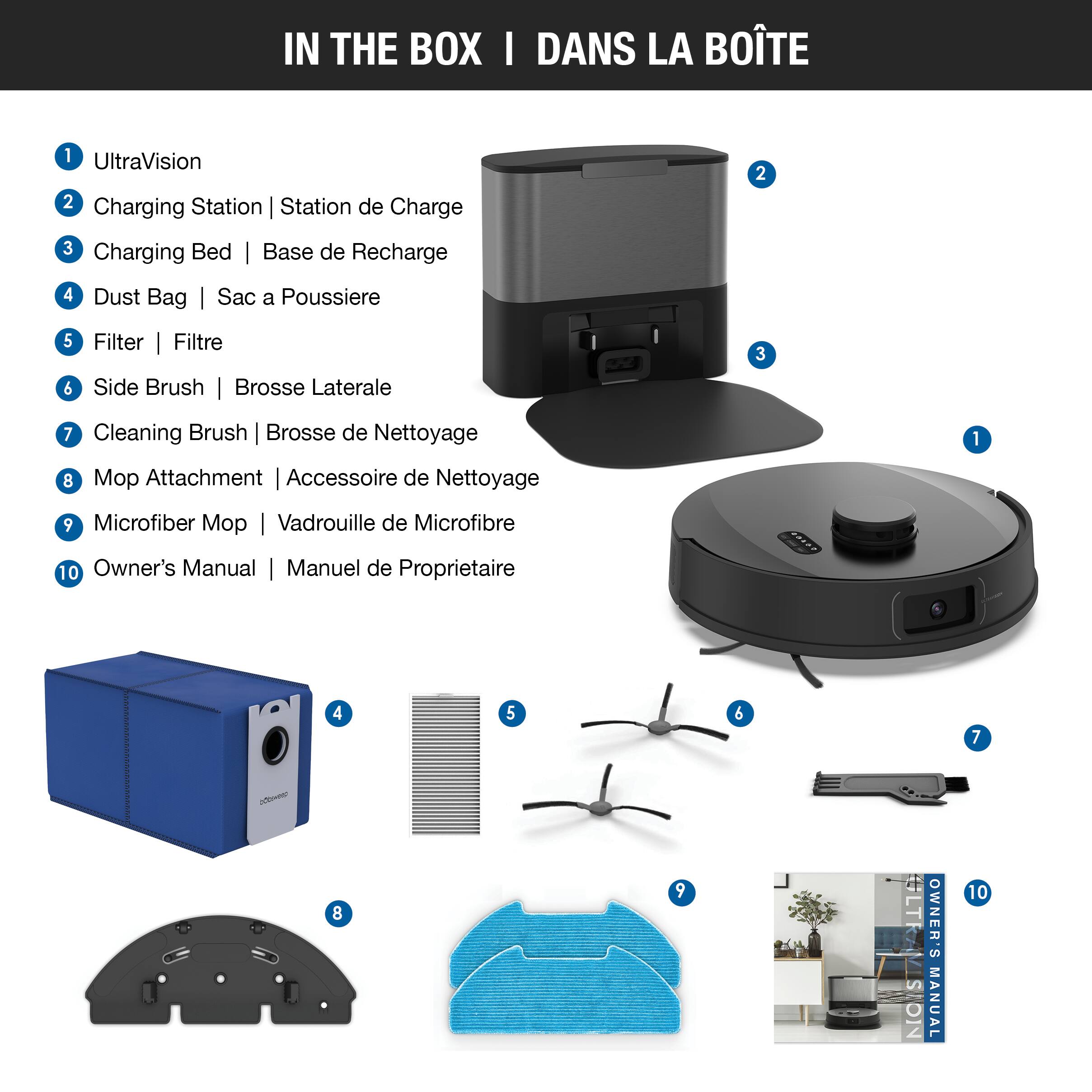 IN THE BOX | DANS LA BOÎTE

1. UltraVision
2. Charging Station | Station de Charge
3. Charging Bed | Base de Recharge
4. Dust Bag | Sac à Poussière
5. Filter | Filtre
6. Side Brush | Brosse Latérale
7. Cleaning Brush | Brosse de Nettoyage
8. Mop Attachment | Accessoire de Nettoyage
9. Microfiber Mop | Vadeauille de Microfibre
10. Owner's Manual | Manuel de Propriétaire