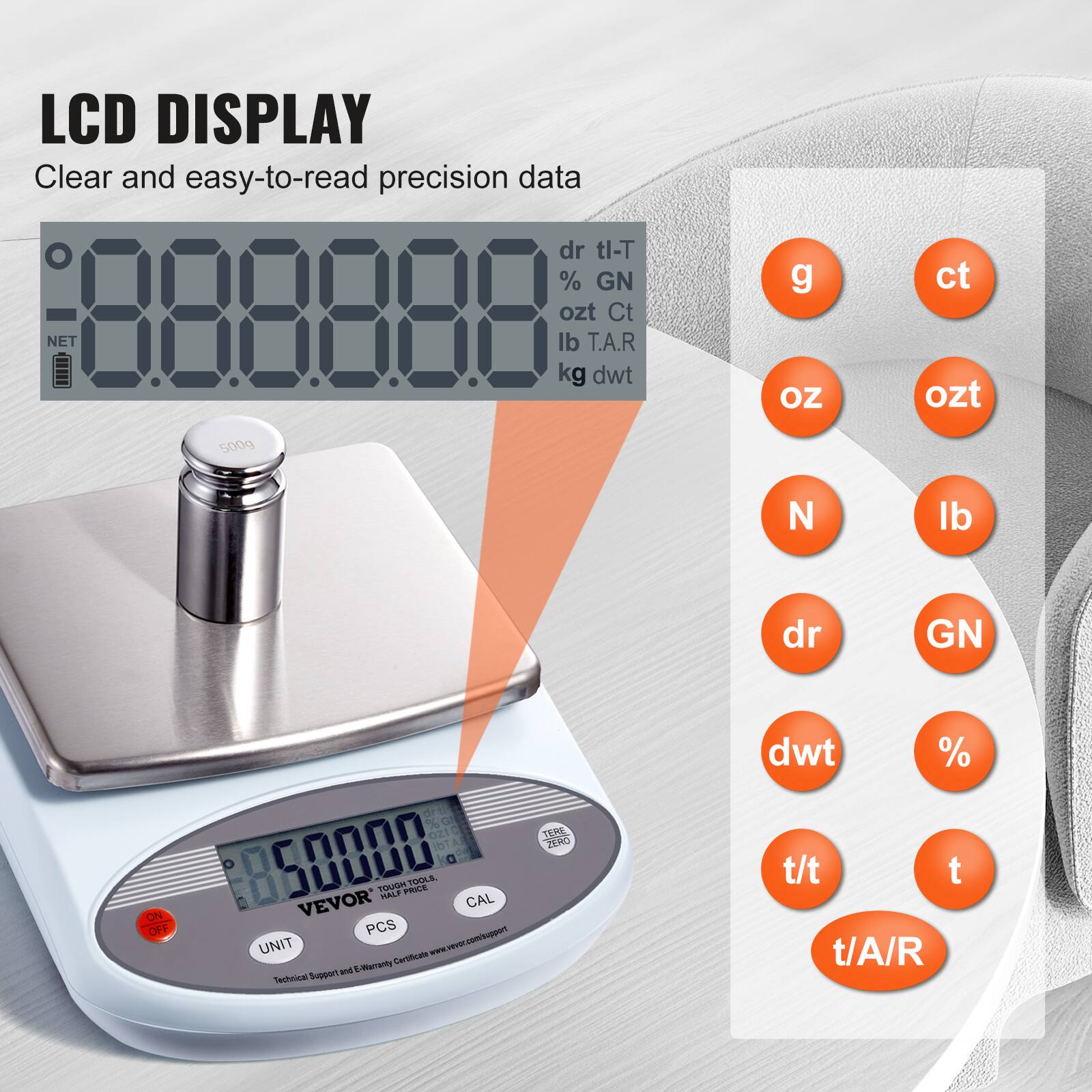 LCD DISPLAY  
Clear and easy-to-read precision data  

dr tl-T  
% GN  
ozt Ct  
lb T.A.R  
kg dwt  

g  
ct  
oz  
ozt  
N  
lb  
dr  
GN  
dwt  
%  
t/t  
t  
t/A/R  

500g  
ON OFF  
di %  
On Out  
C m1  
50000  
VEVOR  
CAL  
PCS  
UNIT  
Certificate  
nd Meraty  
Techeical Sup  
1  
ZEMO  
t/t  
t  
t/A/R  

Technical Support and 2-Year Warranty Certificate: www.vevor.com/support
