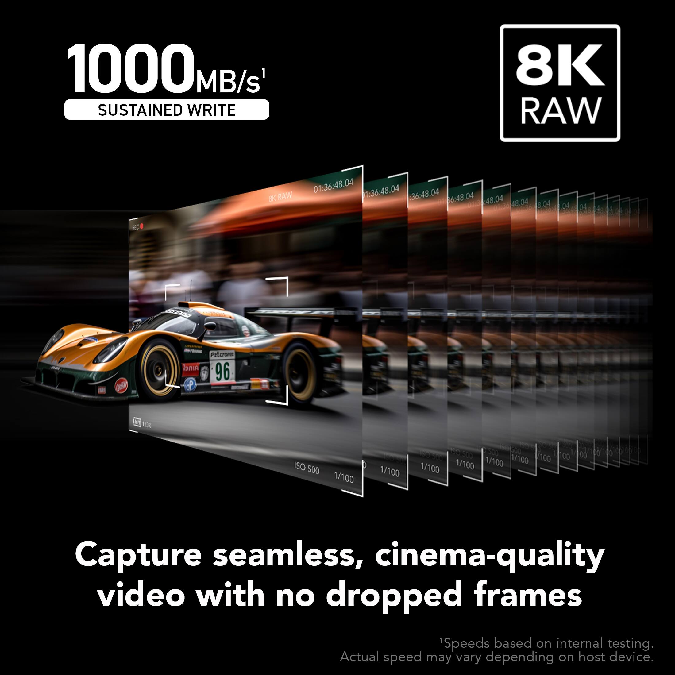 1000 MB/s SUSTAINED WRITE  
8K RAW  
Capture seamless, cinema-quality video with no dropped frames  
Speeds based on internal testing. Actual speed may vary depending on host device.