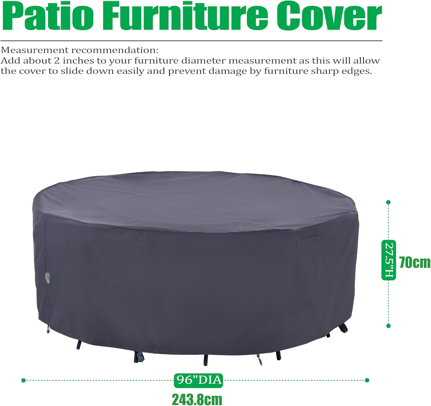 Patio Furniture Cover

Measurement recommendation: Add about 2 inches to your furniture diameter measurement as this will allow the cover to slide down easily and prevent damage by furniture sharp edges.

27.5"H 70cm  
96"DIA 243.8cm