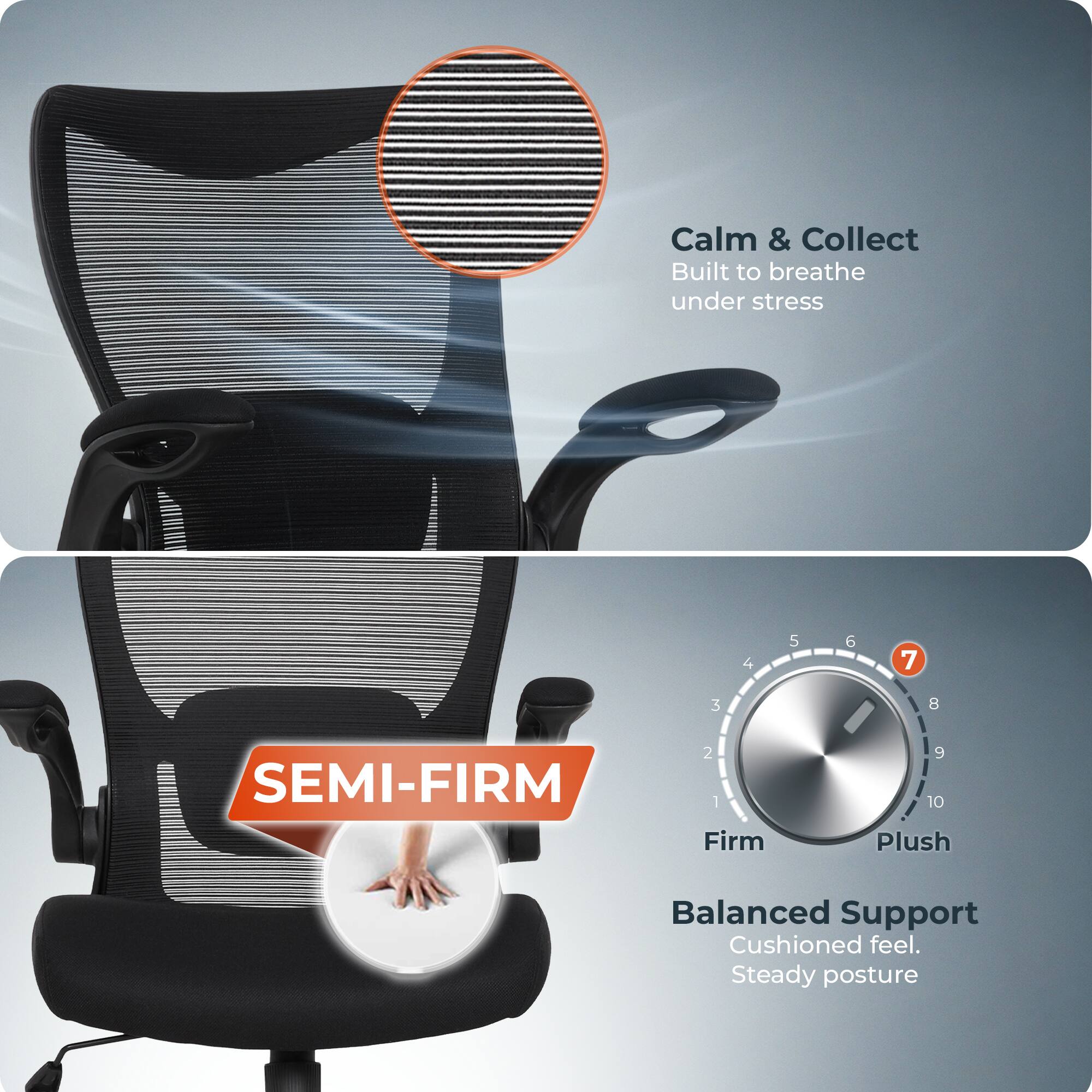 Calm & Collect  
Built to breathe under stress  

SEMI-FIRM  

Balanced Support  
Cushioned feel. Steady posture
