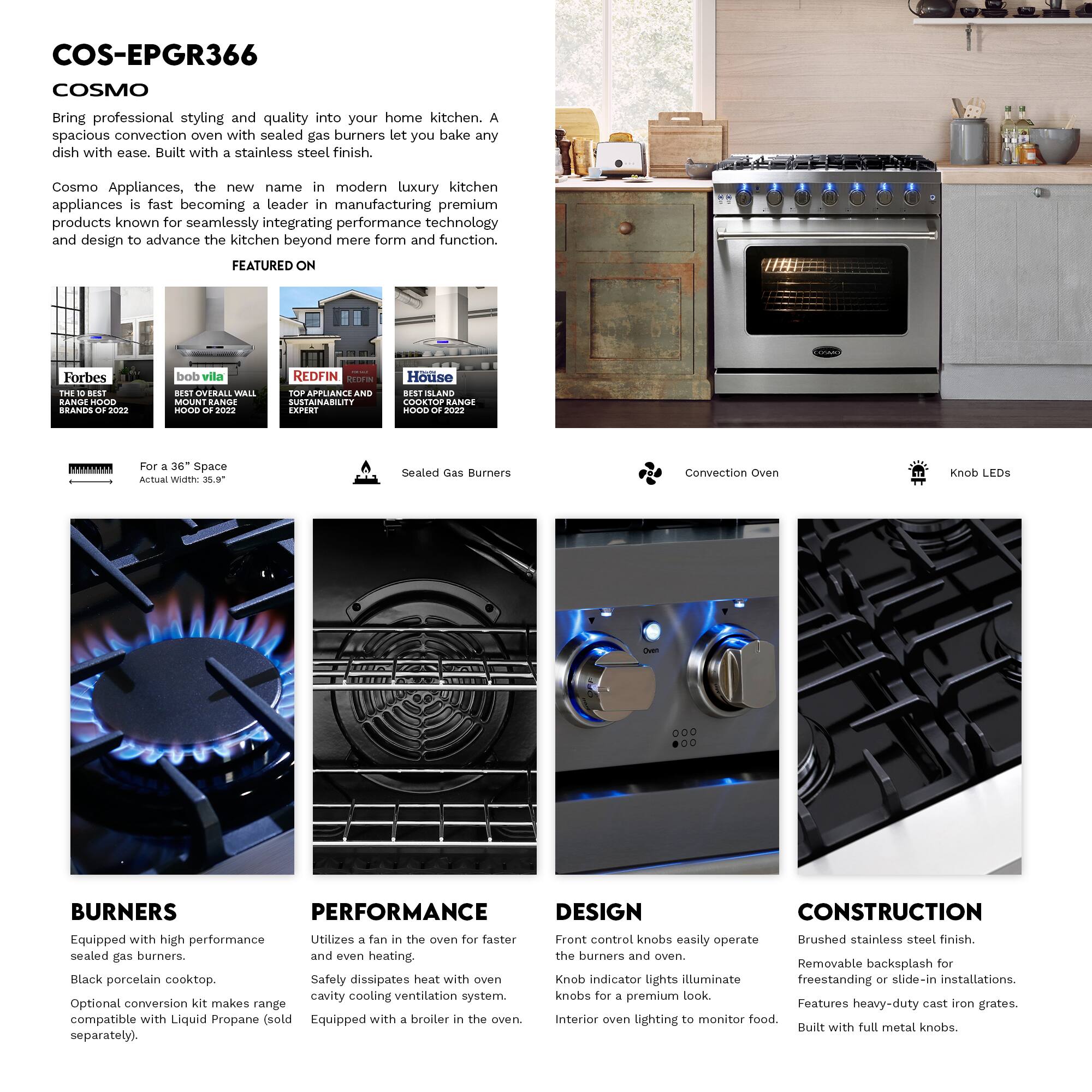 COS-EPGR366  
COSMO  

Bring professional styling and quality into your home kitchen. A spacious convection oven with sealed gas burners let you bake any dish with ease. Built with a stainless steel finish.  

Cosmo Appliances, the new name in modern luxury kitchen appliances is fast becoming a leader in manufacturing premium products known for seamlessly integrating performance technology and design to advance the kitchen beyond mere form and function.  

FEATURED ON  
Forbes THE BEST BRANDS OF 2022  
bob vila BEST OVERALL WALL MOUNT RANGE HOOD OF 2022  
REDFIN TOP APPLIANCE AND SUSTAINABILITY EXPERT  
House SLAND COOKTOP RANGE HOOD OF 2022  

For a 36" Space  
Actual Width: 35.9"  

Sealed Gas Burners  
Convection Oven  
Knob LEDs  

BURNERS  
Equipped with high performance sealed gas burners.  
Black porcelain cooktop.  
Optional conversion kit makes range compatible with Liquid Propane (sold separately).  

PERFORMANCE  
Utilizes a fan in the oven for faster and even heating.  
Safety dissipates heat with oven cavity cooling ventilation system.  
Equipped