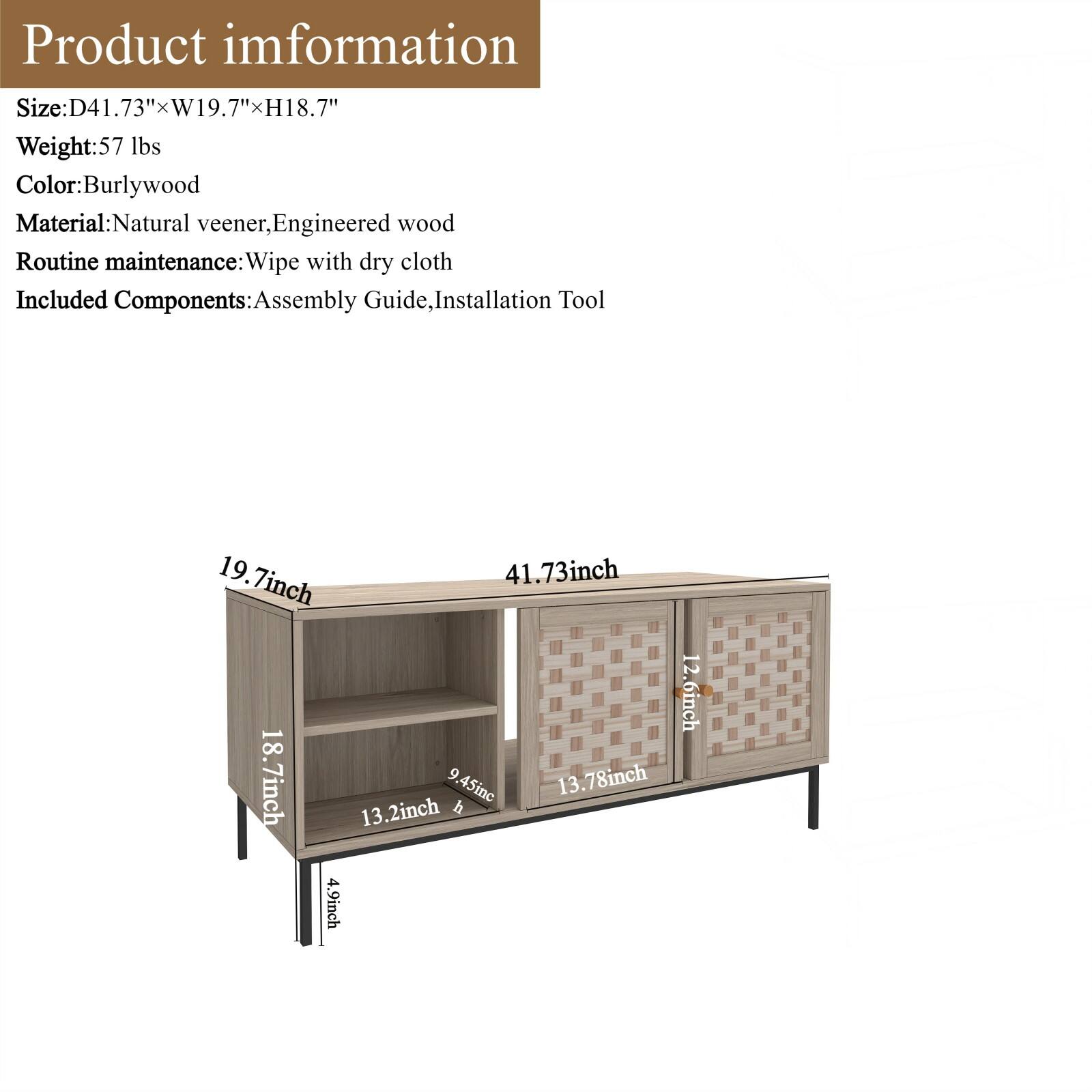 Product Information

Size: D41.73" x W19.7" x H18.7"

Weight: 57 lbs

Color: Burlywood

Material: Natural veneer, Engineered wood

Routine maintenance: Wipe with dry cloth

Included Components: Assembly Guide, Installation Tool

Dimensions:
- 19.7 inch
- 41.73 inch
- 12.6 inch
- 18.7 inch
- 9.45 inch
- 13.2 inch
- 4.9 inch
- 13.78 inch