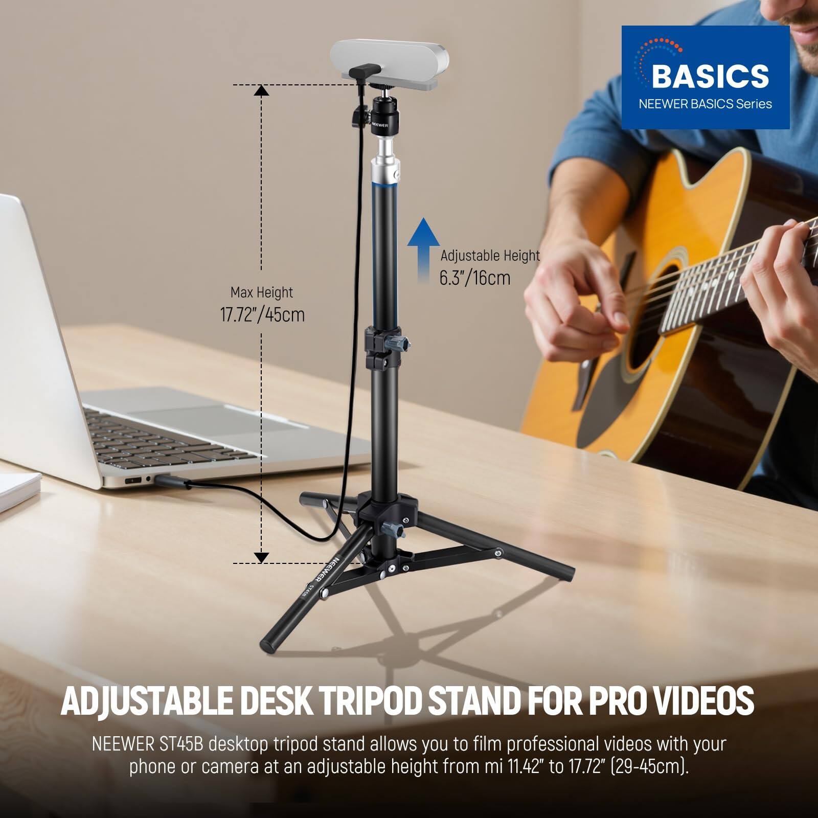 BASICS NEEWER BASICS Series

Max Height 17.72"/45cm  
Adjustable Height 6.3"/16cm

NEEWER ADJUSTABLE DESK TRIPOD STAND FOR PRO VIDEOS

NEEWER ST45B desktop tripod stand allows you to film professional videos with your phone or camera at an adjustable height from 11.42" to 17.72" (29-45cm).