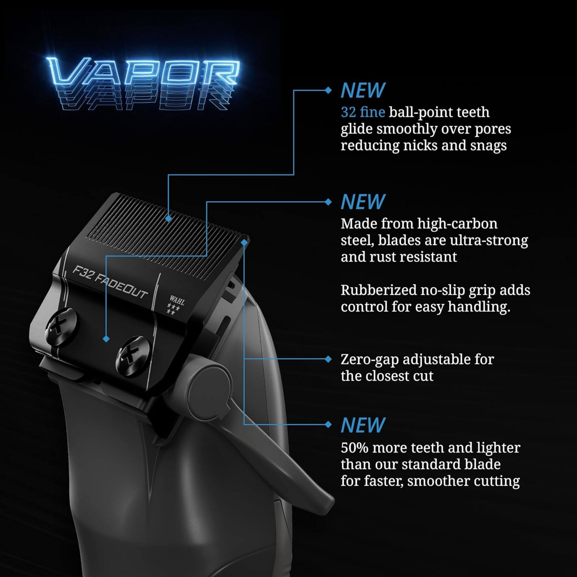 VAPOR VAPON NEW 32 fine ball-point teeth glide smoothly over pores reducing nicks and snags F32 FADEOUT WAHL ** NEW Made from high-carbon steel, blades are ultra-strong and rust resistant Rubberized no-slip grip adds control for easy handling. Zero-gap adjustable for the closest cut NEW 50% more teeth and lighter than our standard blade for faster, smoother cutting