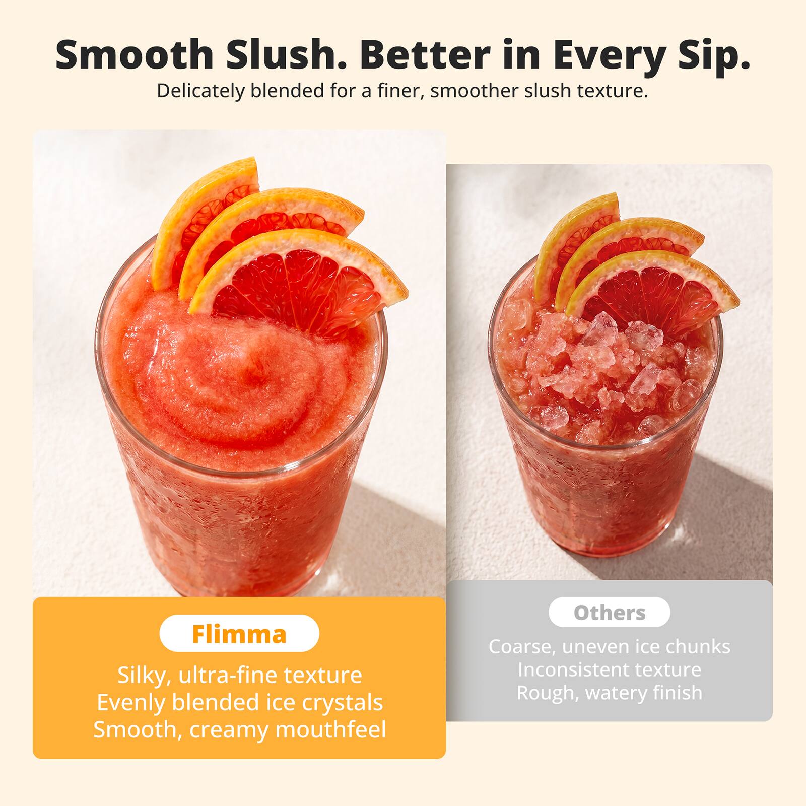 Smooth Slush. Better in Every Sip.  
Delicately blended for a finer, smoother slush texture.  

Flimma  
Silky, ultra-fine texture  
Evenly blended ice crystals  
Smooth, creamy mouthfeel  

Others  
Coarse, uneven ice chunks  
Inconsistent texture  
Rough, watery finish