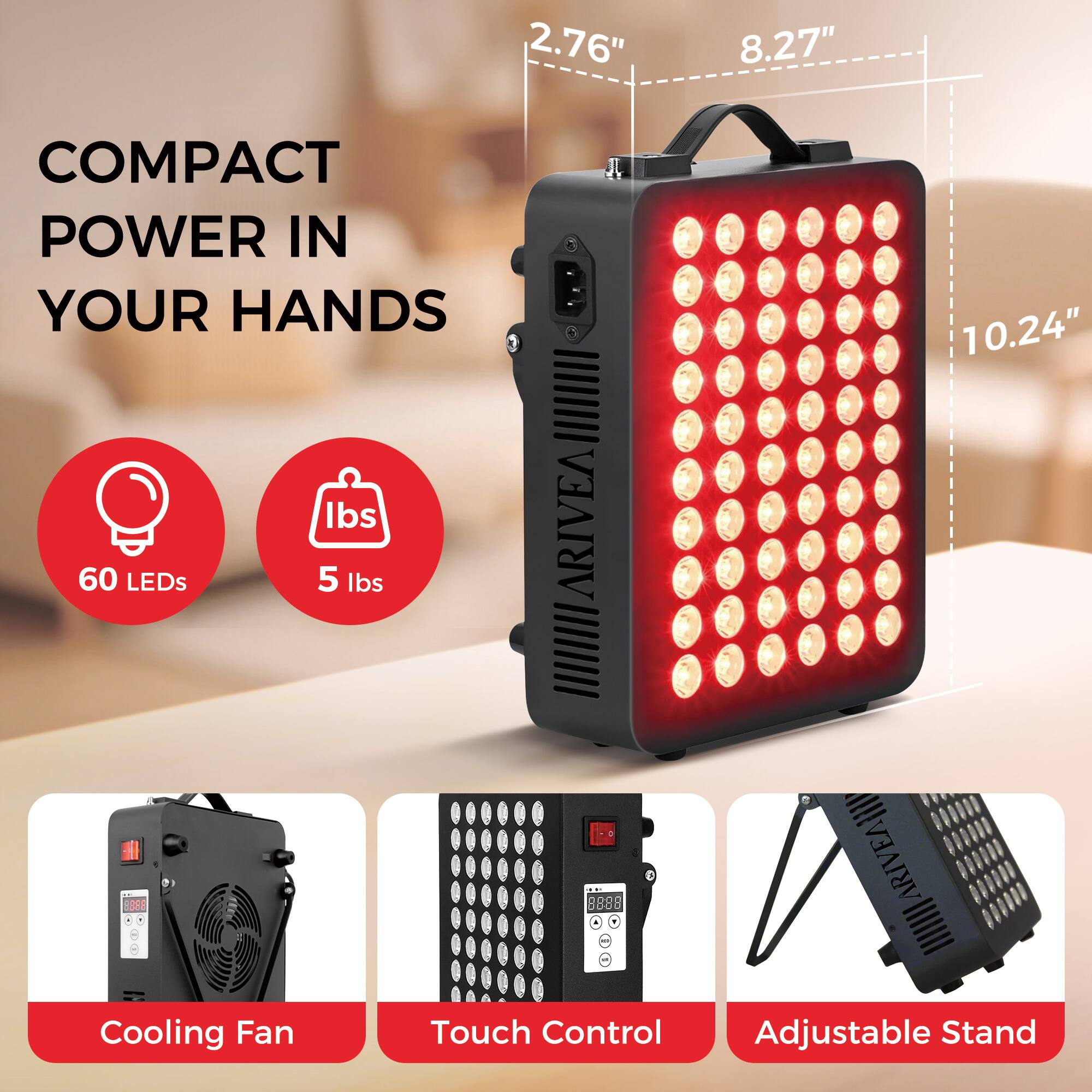 COMPACT POWER IN YOUR HANDS

2.76" x 8.27" x 10.24"

60 LEDs
5 lbs

Cooling Fan
Touch Control
Adjustable Stand