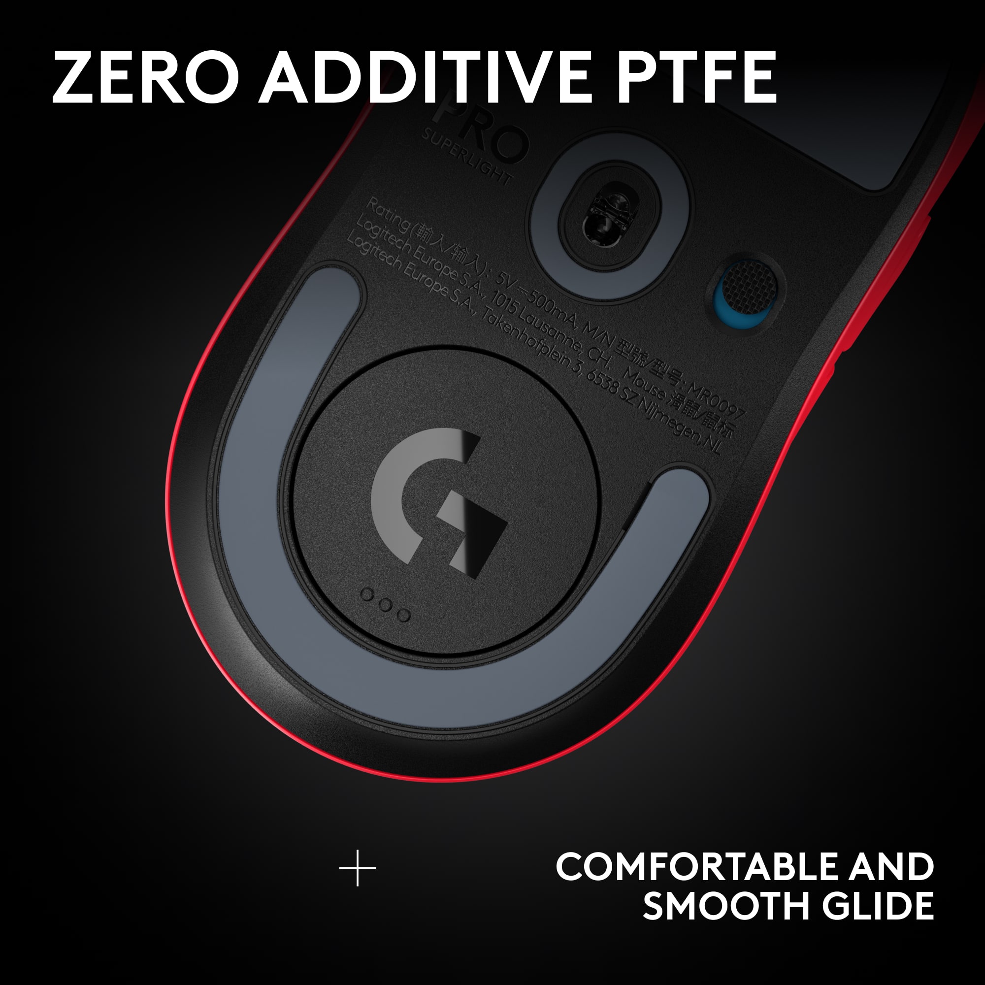 ZERO ADDITIVE PTFE
SUPERLIGHT
Rating: Logitech Europe S.A., Lausanne, CH. Mouse: MR0097
5V-300mA, M/N: 6538SZ Njmegen.NL
COMFORTABLE AND SMOOTH GLIDE