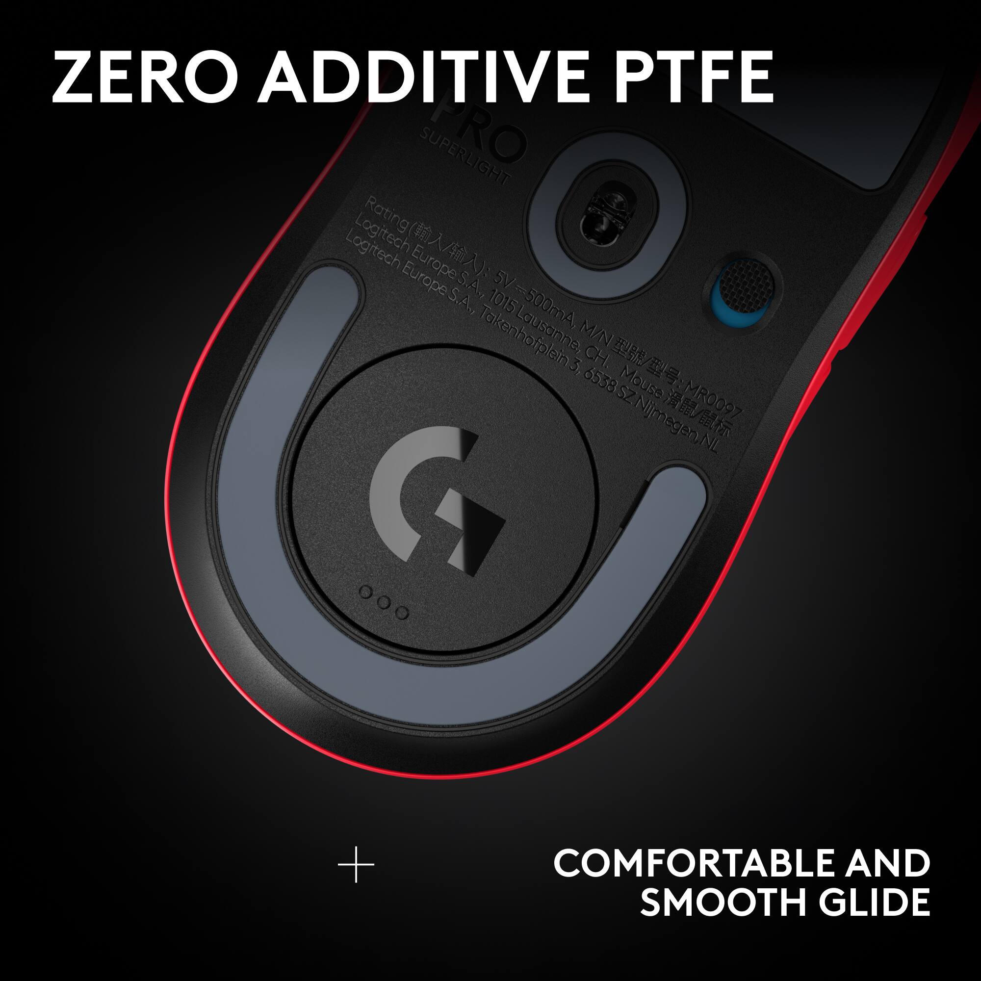 ZERO ADDITIVE PTFE

SUPERLIGHT

Rating: Logitech Europe S.A., Lausanne, CH. Mouse: MR0097

5V-300mA, M/N: 6538SZ Njmegen.NL

COMFORTABLE AND SMOOTH GLIDE