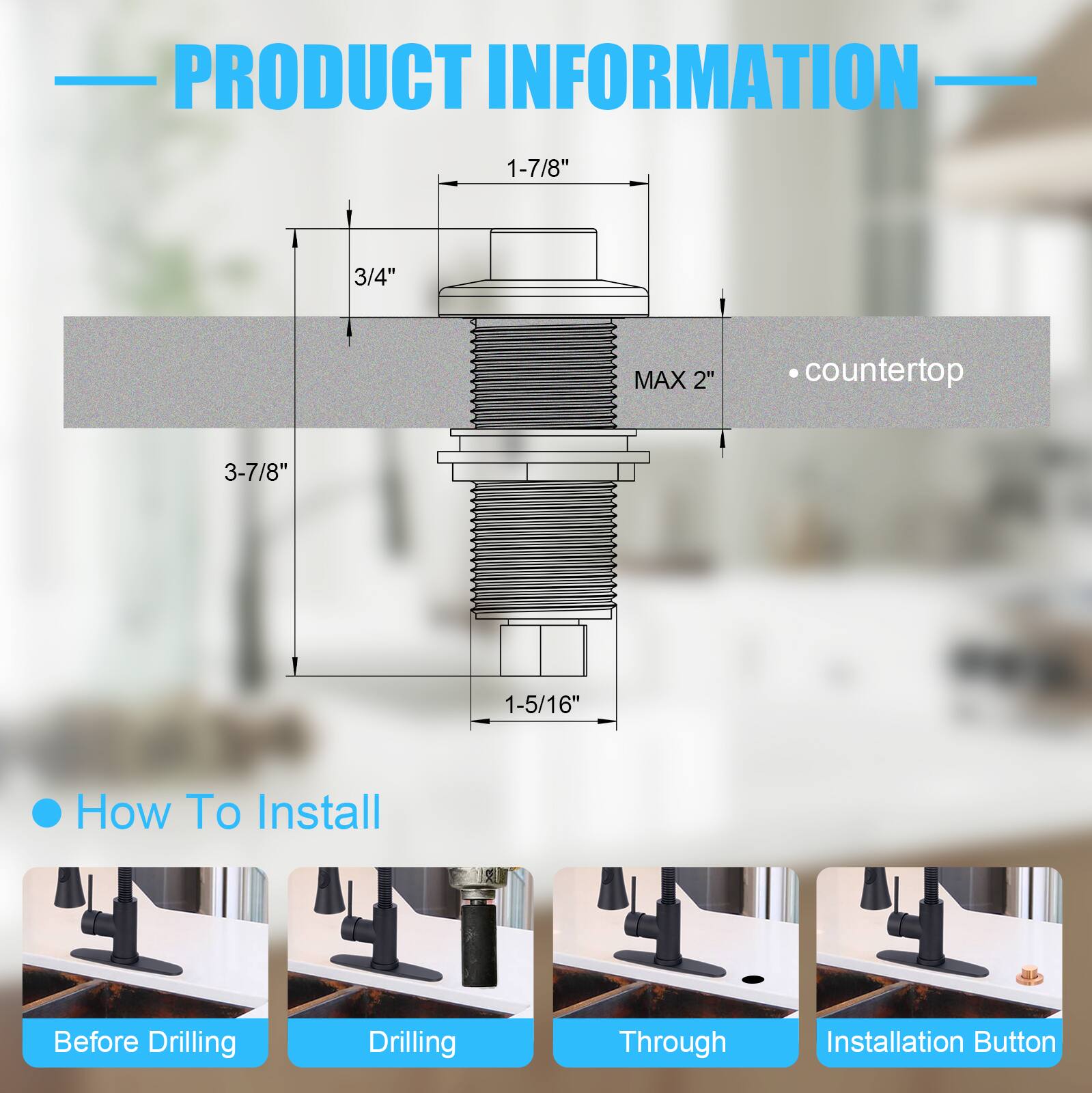 PRODUCT INFORMATION

- 1-7/8"
- 3/4"
- MAX 2"
- 3-7/8"
- 1-5/16"

• countertop

How To Install

- Before Drilling
- Drilling
- Through
- Installation Button