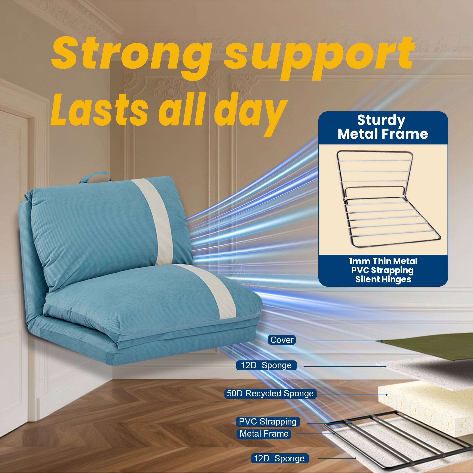 Strong support  
Lasts all day  

Sturdy Metal Frame  
1mm Thin Metal PVC Strapping  
Silent Hinges  

Cover  
12D Sponge  
50D Recycled Sponge  
PVC Strapping  
Metal Frame  
12D Sponge